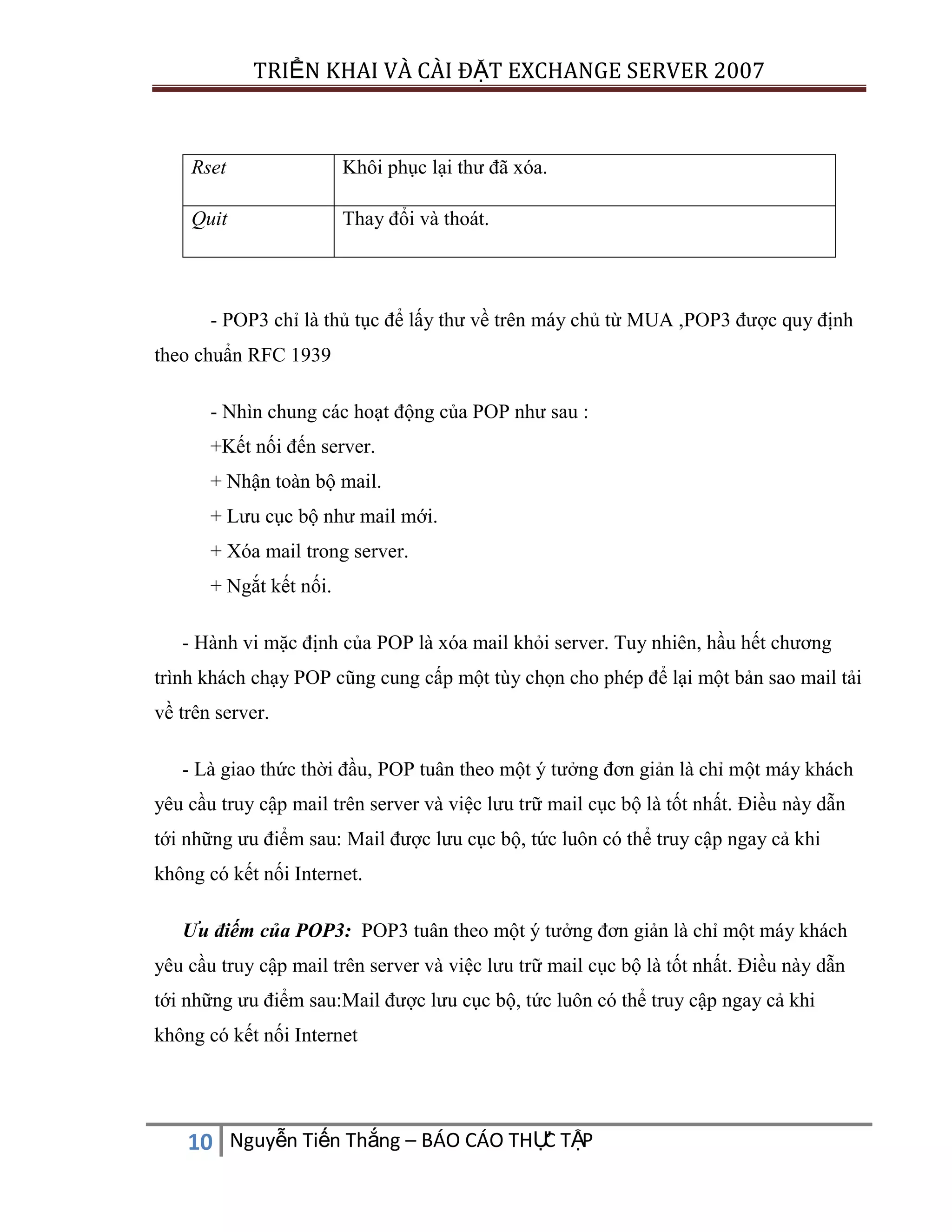 TRIỂN KHAI VÀ CÀI ĐẶT EXCHANGE SERVER 2007

Rset

Khôi phục lại thư đã xóa.

Quit

Thay đổi và thoát.

- POP3 chỉ là thủ tục để lấy thư về trên máy chủ từ MUA ,POP3 được quy định
theo chuẩn RFC 1939
- Nhìn chung các hoạt động của POP như sau :
+Kết nối đến server.
+ Nhận toàn bộ mail.
+ Lưu cục bộ như mail mới.
+ Xóa mail trong server.
+ Ngắt kết nối.
- Hành vi mặc định của POP là xóa mail khỏi server. Tuy nhiên, hầu hết chương
trình khách chạy POP cũng cung cấp một tùy chọn cho phép để lại một bản sao mail tải
về trên server.
- Là giao thức thời đầu, POP tuân theo một ý tưởng đơn giản là chỉ một máy khách
yêu cầu truy cập mail trên server và việc lưu trữ mail cục bộ là tốt nhất. Điều này dẫn
tới những ưu điểm sau: Mail được lưu cục bộ, tức luôn có thể truy cập ngay cả khi
không có kết nối Internet.
Ưu điếm của POP3: POP3 tuân theo một ý tưởng đơn giản là chỉ một máy khách
yêu cầu truy cập mail trên server và việc lưu trữ mail cục bộ là tốt nhất. Điều này dẫn
tới những ưu điểm sau:Mail được lưu cục bộ, tức luôn có thể truy cập ngay cả khi
không có kết nối Internet

C
10 Nguyễn Tiến Thắng – BÁO CÁO THỰ TẬP

 