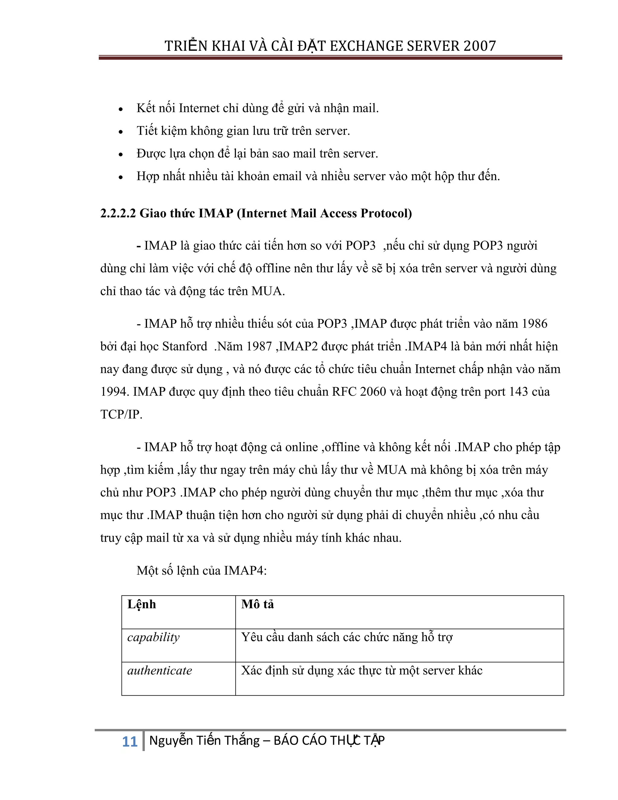 TRIỂN KHAI VÀ CÀI ĐẶT EXCHANGE SERVER 2007

Kết nối Internet chỉ dùng để gửi và nhận mail.
Tiết kiệm không gian lưu trữ trên server.
Được lựa chọn để lại bản sao mail trên server.
Hợp nhất nhiều tài khoản email và nhiều server vào một hộp thư đến.
2.2.2.2 Giao thức IMAP (Internet Mail Access Protocol)
- IMAP là giao thức cải tiến hơn so với POP3 ,nếu chỉ sử dụng POP3 người
dùng chỉ làm việc với chế độ offline nên thư lấy về sẽ bị xóa trên server và người dùng
chỉ thao tác và động tác trên MUA.
- IMAP hỗ trợ nhiều thiếu sót của POP3 ,IMAP được phát triển vào năm 1986
bởi đại học Stanford .Năm 1987 ,IMAP2 được phát triển .IMAP4 là bản mới nhất hiện
nay đang được sử dụng , và nó được các tổ chức tiêu chuẩn Internet chấp nhận vào năm
1994. IMAP được quy định theo tiêu chuẩn RFC 2060 và hoạt động trên port 143 của
TCP/IP.
- IMAP hỗ trợ hoạt động cả online ,offline và không kết nối .IMAP cho phép tập
hợp ,tìm kiếm ,lấy thư ngay trên máy chủ lấy thư về MUA mà không bị xóa trên máy
chủ như POP3 .IMAP cho phép người dùng chuyển thư mục ,thêm thư mục ,xóa thư
mục thư .IMAP thuận tiện hơn cho người sử dụng phải di chuyển nhiều ,có nhu cầu
truy cập mail từ xa và sử dụng nhiều máy tính khác nhau.
Một số lệnh của IMAP4:
Lệnh

Mô tả

capability

Yêu cầu danh sách các chức năng hỗ trợ

authenticate

Xác định sử dụng xác thực từ một server khác

C
11 Nguyễn Tiến Thắng – BÁO CÁO THỰ TẬP

 