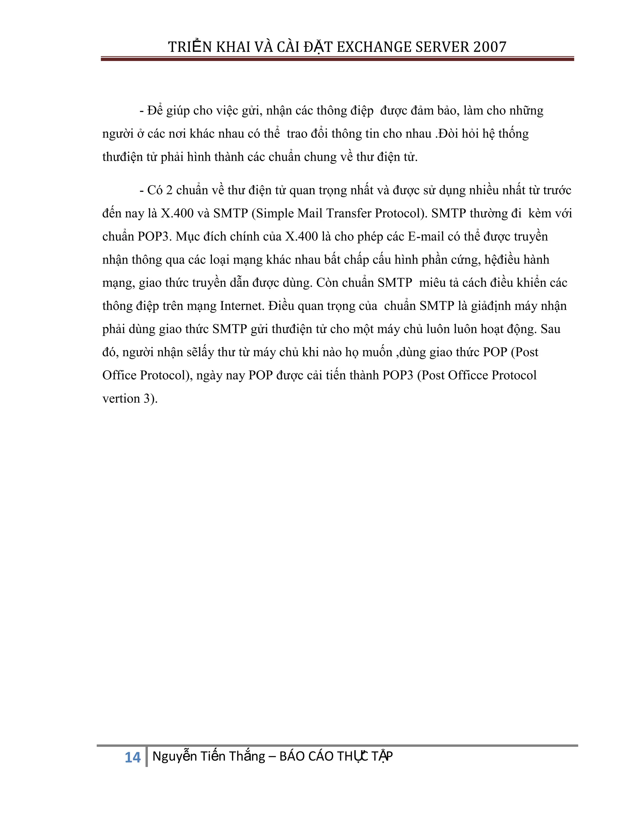 TRIỂN KHAI VÀ CÀI ĐẶT EXCHANGE SERVER 2007

- Để giúp cho việc gửi, nhận các thông điệp được đảm bảo, làm cho những
người ở các nơi khác nhau có thể trao đổi thông tin cho nhau .Đòi hỏi hệ thống
thưđiện tử phải hình thành các chuẩn chung về thư điện tử.
- Có 2 chuẩn về thư điện tử quan trọng nhất và được sử dụng nhiều nhất từ trước
đến nay là X.400 và SMTP (Simple Mail Transfer Protocol). SMTP thường đi kèm với
chuẩn POP3. Mục đích chính của X.400 là cho phép các E-mail có thể được truyền
nhận thông qua các loại mạng khác nhau bất chấp cấu hình phần cứng, hệđiều hành
mạng, giao thức truyền dẫn được dùng. Còn chuẩn SMTP miêu tả cách điều khiển các
thông điệp trên mạng Internet. Điều quan trọng của chuẩn SMTP là giảđịnh máy nhận
phải dùng giao thức SMTP gửi thưđiện tử cho một máy chủ luôn luôn hoạt động. Sau
đó, người nhận sẽlấy thư từ máy chủ khi nào họ muốn ,dùng giao thức POP (Post
Office Protocol), ngày nay POP được cải tiến thành POP3 (Post Officce Protocol
vertion 3).

C
14 Nguyễn Tiến Thắng – BÁO CÁO THỰ TẬP

 