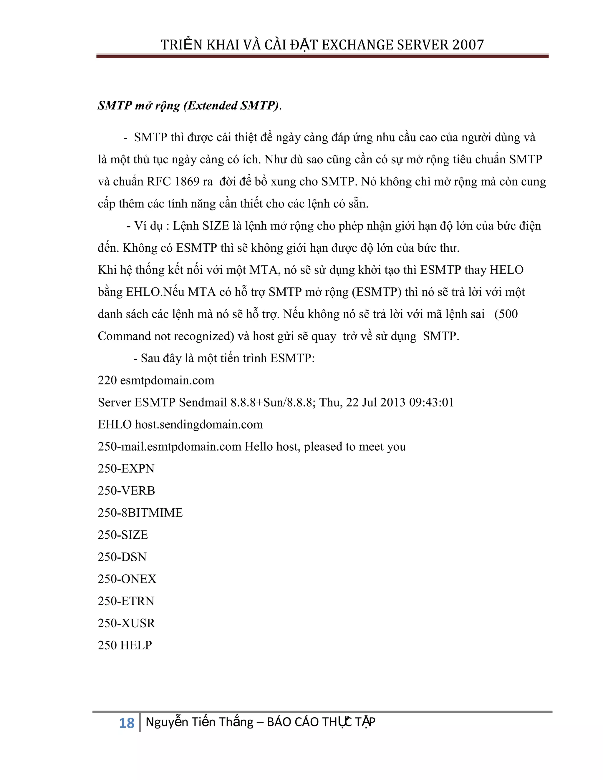TRIỂN KHAI VÀ CÀI ĐẶT EXCHANGE SERVER 2007

SMTP mở rộng (Extended SMTP).
- SMTP thì được cải thiệt để ngày càng đáp ứng nhu cầu cao của người dùng và
là một thủ tục ngày càng có ích. Như dù sao cũng cần có sự mở rộng tiêu chuẩn SMTP
và chuẩn RFC 1869 ra đời để bổ xung cho SMTP. Nó không chỉ mở rộng mà còn cung
cấp thêm các tính năng cần thiết cho các lệnh có sẵn.
- Ví dụ : Lệnh SIZE là lệnh mở rộng cho phép nhận giới hạn độ lớn của bức điện
đến. Không có ESMTP thì sẽ không giới hạn được độ lớn của bức thư.
Khi hệ thống kết nối với một MTA, nó sẽ sử dụng khởi tạo thì ESMTP thay HELO
bằng EHLO.Nếu MTA có hỗ trợ SMTP mở rộng (ESMTP) thì nó sẽ trả lời với một
danh sách các lệnh mà nó sẽ hỗ trợ. Nếu không nó sẽ trả lời với mã lệnh sai (500
Command not recognized) và host gửi sẽ quay trở về sử dụng SMTP.
- Sau đây là một tiến trình ESMTP:
220 esmtpdomain.com
Server ESMTP Sendmail 8.8.8+Sun/8.8.8; Thu, 22 Jul 2013 09:43:01
EHLO host.sendingdomain.com
250-mail.esmtpdomain.com Hello host, pleased to meet you
250-EXPN
250-VERB
250-8BITMIME
250-SIZE
250-DSN
250-ONEX
250-ETRN
250-XUSR
250 HELP

C
18 Nguyễn Tiến Thắng – BÁO CÁO THỰ TẬP

 