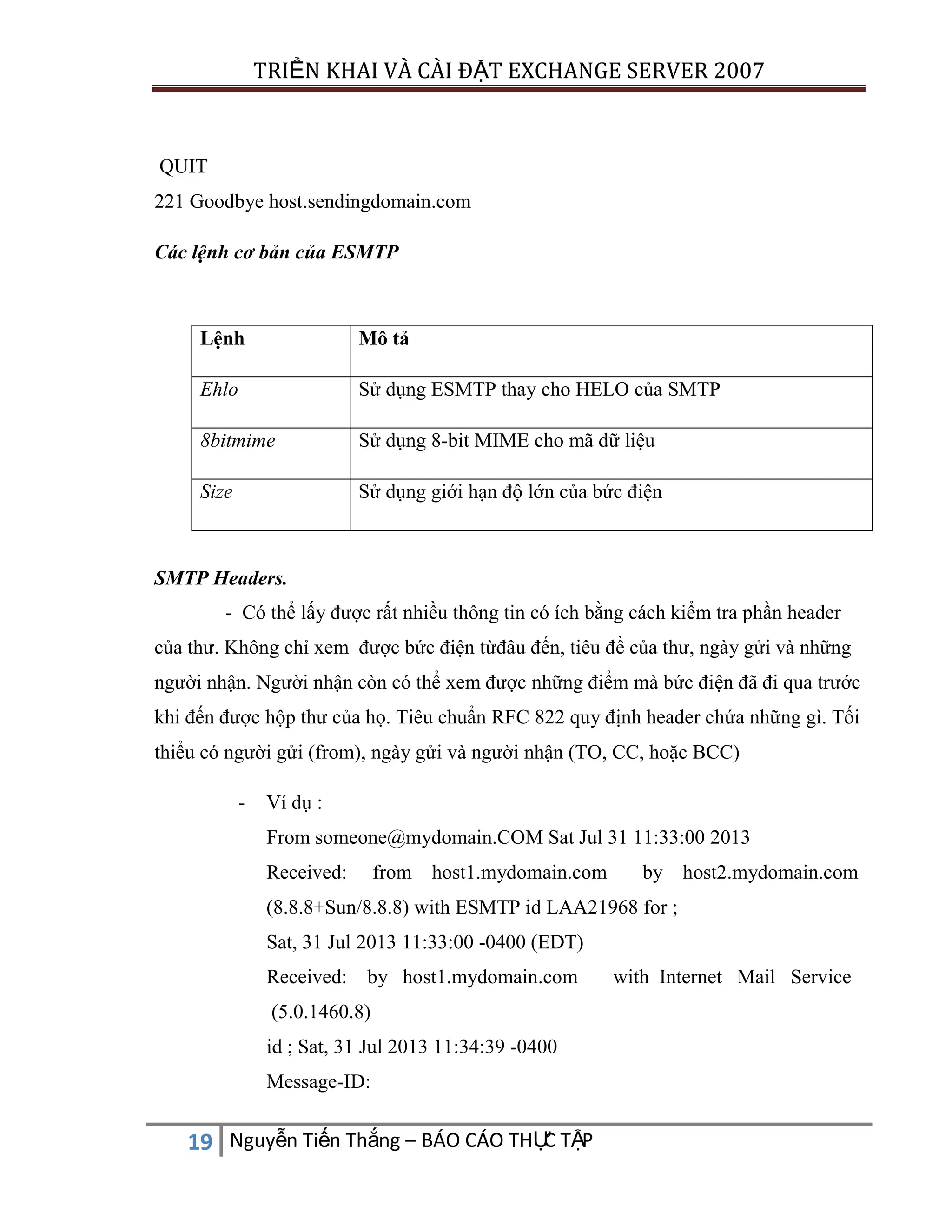 TRIỂN KHAI VÀ CÀI ĐẶT EXCHANGE SERVER 2007

QUIT
221 Goodbye host.sendingdomain.com
Các lệnh cơ bản của ESMTP

Lệnh

Mô tả

Ehlo

Sử dụng ESMTP thay cho HELO của SMTP

8bitmime

Sử dụng 8-bit MIME cho mã dữ liệu

Size

Sử dụng giới hạn độ lớn của bức điện

SMTP Headers.
- Có thể lấy được rất nhiều thông tin có ích bằng cách kiểm tra phần header
của thư. Không chỉ xem được bức điện từđâu đến, tiêu đề của thư, ngày gửi và những
người nhận. Người nhận còn có thể xem được những điểm mà bức điện đã đi qua trước
khi đến được hộp thư của họ. Tiêu chuẩn RFC 822 quy định header chứa những gì. Tối
thiểu có người gửi (from), ngày gửi và người nhận (TO, CC, hoặc BCC)
-

Ví dụ :
From someone@mydomain.COM Sat Jul 31 11:33:00 2013
Received:

from host1.mydomain.com

by host2.mydomain.com

(8.8.8+Sun/8.8.8) with ESMTP id LAA21968 for ;
Sat, 31 Jul 2013 11:33:00 -0400 (EDT)
Received:

by host1.mydomain.com

(5.0.1460.8)
id ; Sat, 31 Jul 2013 11:34:39 -0400
Message-ID:

C
19 Nguyễn Tiến Thắng – BÁO CÁO THỰ TẬP

with Internet Mail Service

 