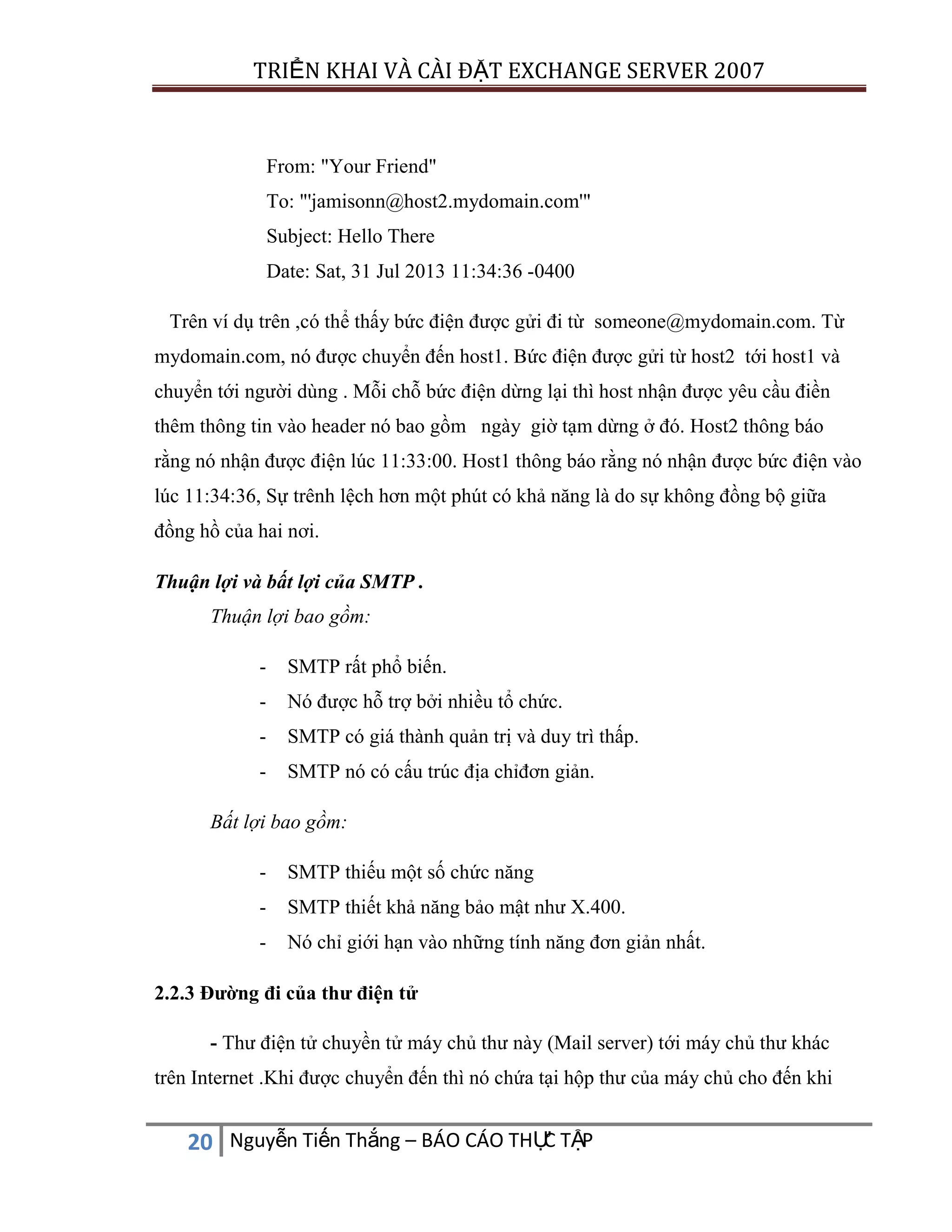 TRIỂN KHAI VÀ CÀI ĐẶT EXCHANGE SERVER 2007

From: "Your Friend"
To: "'jamisonn@host2.mydomain.com'"
Subject: Hello There
Date: Sat, 31 Jul 2013 11:34:36 -0400
Trên ví dụ trên ,có thể thấy bức điện được gửi đi từ someone@mydomain.com. Từ
mydomain.com, nó được chuyển đến host1. Bức điện được gửi từ host2 tới host1 và
chuyển tới người dùng . Mỗi chỗ bức điện dừng lại thì host nhận được yêu cầu điền
thêm thông tin vào header nó bao gồm ngày giờ tạm dừng ở đó. Host2 thông báo
rằng nó nhận được điện lúc 11:33:00. Host1 thông báo rằng nó nhận được bức điện vào
lúc 11:34:36, Sự trênh lệch hơn một phút có khả năng là do sự không đồng bộ giữa
đồng hồ của hai nơi.
Thuận lợi và bất lợi của SMTP .
Thuận lợi bao gồm:
-

SMTP rất phổ biến.

-

Nó được hỗ trợ bởi nhiều tổ chức.

-

SMTP có giá thành quản trị và duy trì thấp.

-

SMTP nó có cấu trúc địa chỉđơn giản.

Bất lợi bao gồm:
-

SMTP thiếu một số chức năng

-

SMTP thiết khả năng bảo mật như X.400.

-

Nó chỉ giới hạn vào những tính năng đơn giản nhất.

2.2.3 Đường đi của thư điện tử
- Thư điện tử chuyền tử máy chủ thư này (Mail server) tới máy chủ thư khác
trên Internet .Khi được chuyển đến thì nó chứa tại hộp thư của máy chủ cho đến khi

C
20 Nguyễn Tiến Thắng – BÁO CÁO THỰ TẬP

 