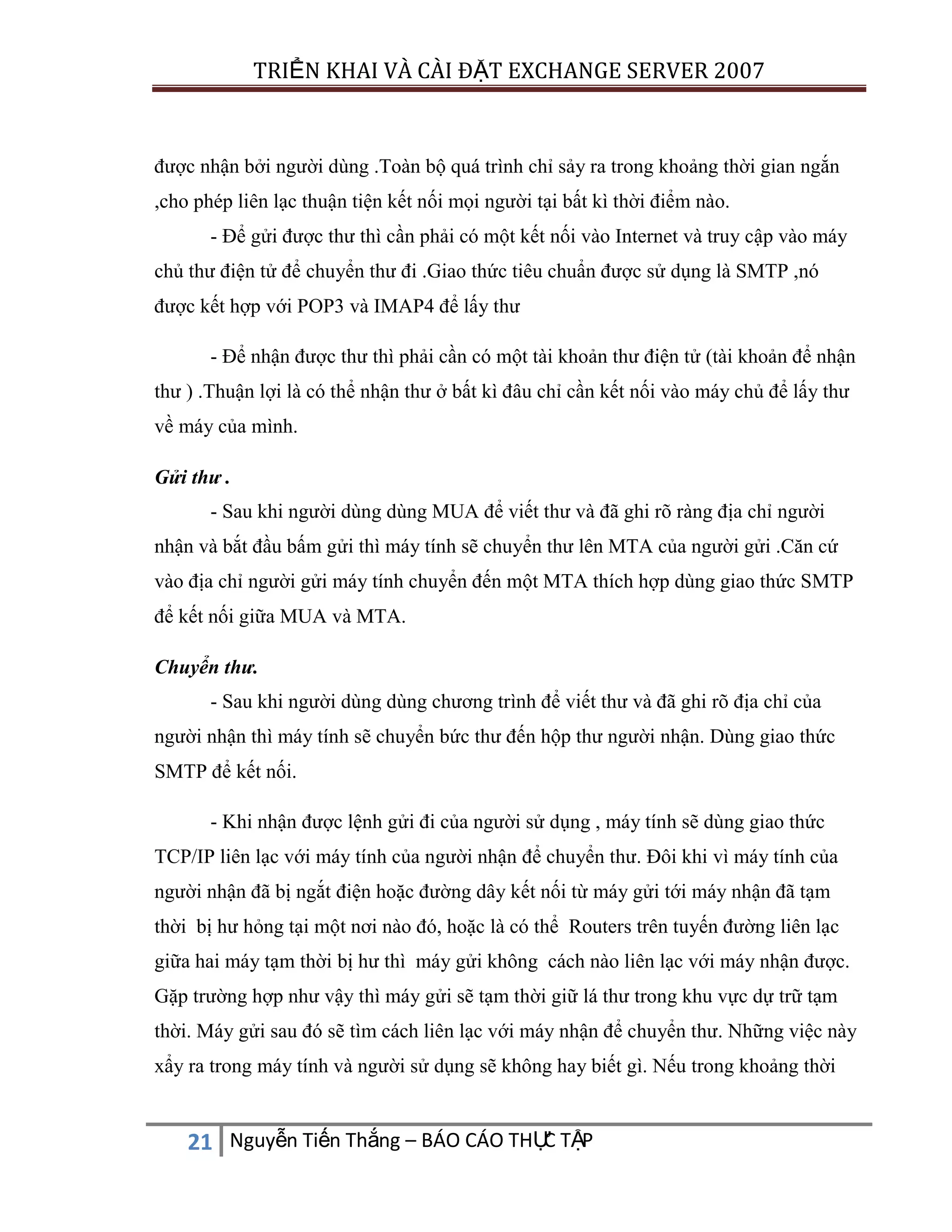 TRIỂN KHAI VÀ CÀI ĐẶT EXCHANGE SERVER 2007

được nhận bởi người dùng .Toàn bộ quá trình chỉ sảy ra trong khoảng thời gian ngắn
,cho phép liên lạc thuận tiện kết nối mọi người tại bất kì thời điểm nào.
- Để gửi được thư thì cần phải có một kết nối vào Internet và truy cập vào máy
chủ thư điện tử để chuyển thư đi .Giao thức tiêu chuẩn được sử dụng là SMTP ,nó
được kết hợp với POP3 và IMAP4 để lấy thư
- Để nhận được thư thì phải cần có một tài khoản thư điện tử (tài khoản để nhận
thư ) .Thuận lợi là có thể nhận thư ở bất kì đâu chỉ cần kết nối vào máy chủ để lấy thư
về máy của mình.
Gửi thư .
- Sau khi người dùng dùng MUA để viết thư và đã ghi rõ ràng địa chỉ người
nhận và bắt đầu bấm gửi thì máy tính sẽ chuyển thư lên MTA của người gửi .Căn cứ
vào địa chỉ người gửi máy tính chuyển đến một MTA thích hợp dùng giao thức SMTP
để kết nối giữa MUA và MTA.
Chuyển thư.
- Sau khi người dùng dùng chương trình để viết thư và đã ghi rõ địa chỉ của
người nhận thì máy tính sẽ chuyển bức thư đến hộp thư người nhận. Dùng giao thức
SMTP để kết nối.
- Khi nhận được lệnh gửi đi của người sử dụng , máy tính sẽ dùng giao thức
TCP/IP liên lạc với máy tính của người nhận để chuyển thư. Đôi khi vì máy tính của
người nhận đã bị ngắt điện hoặc đường dây kết nối từ máy gửi tới máy nhận đã tạm
thời bị hư hỏng tại một nơi nào đó, hoặc là có thể Routers trên tuyến đường liên lạc
giữa hai máy tạm thời bị hư thì máy gửi không cách nào liên lạc với máy nhận được.
Gặp trường hợp như vậy thì máy gửi sẽ tạm thời giữ lá thư trong khu vực dự trữ tạm
thời. Máy gửi sau đó sẽ tìm cách liên lạc với máy nhận để chuyển thư. Những việc này
xẩy ra trong máy tính và người sử dụng sẽ không hay biết gì. Nếu trong khoảng thời

C
21 Nguyễn Tiến Thắng – BÁO CÁO THỰ TẬP

 