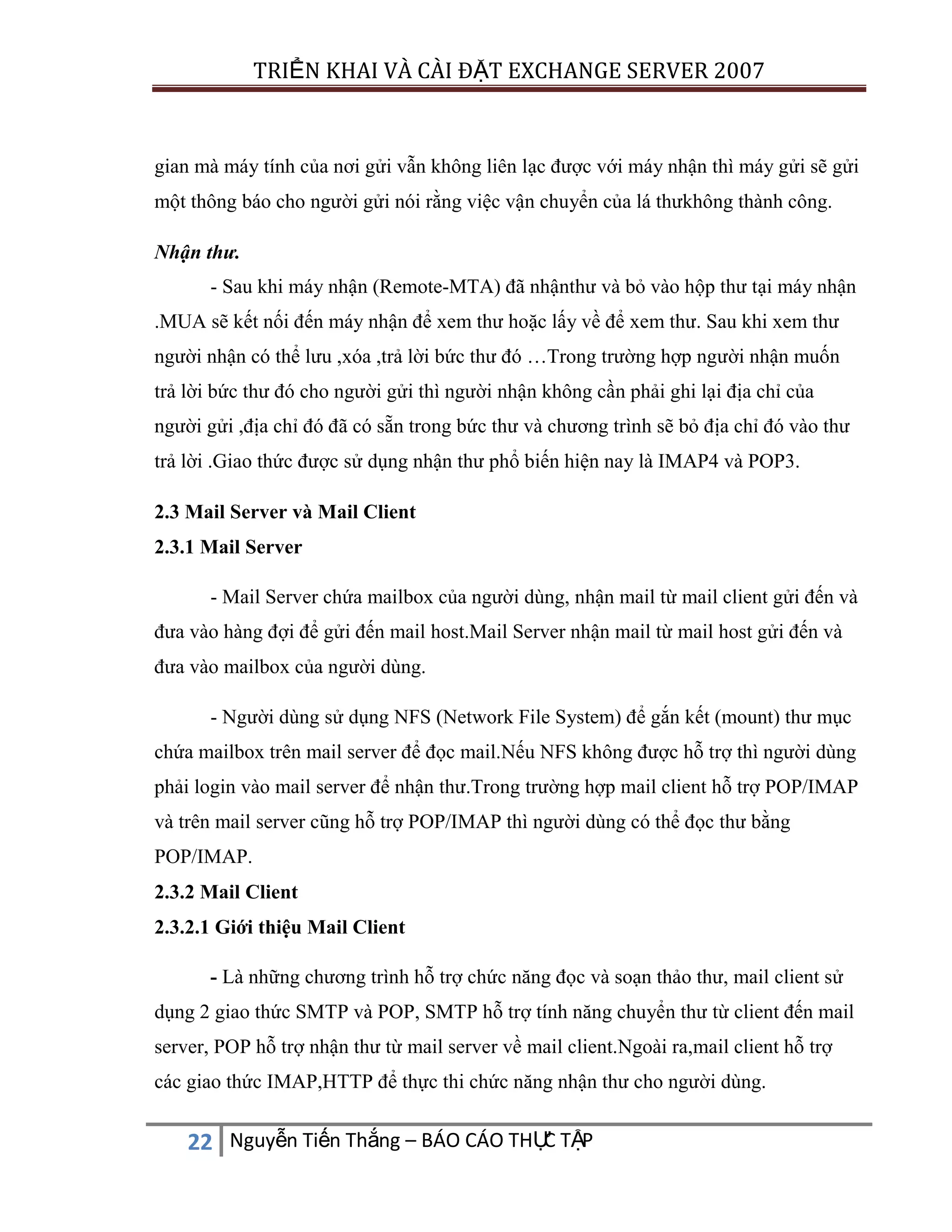 TRIỂN KHAI VÀ CÀI ĐẶT EXCHANGE SERVER 2007

gian mà máy tính của nơi gửi vẫn không liên lạc được với máy nhận thì máy gửi sẽ gửi
một thông báo cho người gửi nói rằng việc vận chuyển của lá thưkhông thành công.
Nhận thư.
- Sau khi máy nhận (Remote-MTA) đã nhậnthư và bỏ vào hộp thư tại máy nhận
.MUA sẽ kết nối đến máy nhận để xem thư hoặc lấy về để xem thư. Sau khi xem thư
người nhận có thể lưu ,xóa ,trả lời bức thư đó …Trong trường hợp người nhận muốn
trả lời bức thư đó cho người gửi thì người nhận không cần phải ghi lại địa chỉ của
người gửi ,địa chỉ đó đã có sẵn trong bức thư và chương trình sẽ bỏ địa chỉ đó vào thư
trả lời .Giao thức được sử dụng nhận thư phổ biến hiện nay là IMAP4 và POP3.
2.3 Mail Server và Mail Client
2.3.1 Mail Server
- Mail Server chứa mailbox của người dùng, nhận mail từ mail client gửi đến và
đưa vào hàng đợi để gửi đến mail host.Mail Server nhận mail từ mail host gửi đến và
đưa vào mailbox của người dùng.
- Người dùng sử dụng NFS (Network File System) để gắn kết (mount) thư mục
chứa mailbox trên mail server để đọc mail.Nếu NFS không được hỗ trợ thì người dùng
phải login vào mail server để nhận thư.Trong trường hợp mail client hỗ trợ POP/IMAP
và trên mail server cũng hỗ trợ POP/IMAP thì người dùng có thể đọc thư bằng
POP/IMAP.
2.3.2 Mail Client
2.3.2.1 Giới thiệu Mail Client
- Là những chương trình hỗ trợ chức năng đọc và soạn thảo thư, mail client sử
dụng 2 giao thức SMTP và POP, SMTP hỗ trợ tính năng chuyển thư từ client đến mail
server, POP hỗ trợ nhận thư từ mail server về mail client.Ngoài ra,mail client hỗ trợ
các giao thức IMAP,HTTP để thực thi chức năng nhận thư cho người dùng.

C
22 Nguyễn Tiến Thắng – BÁO CÁO THỰ TẬP

 
