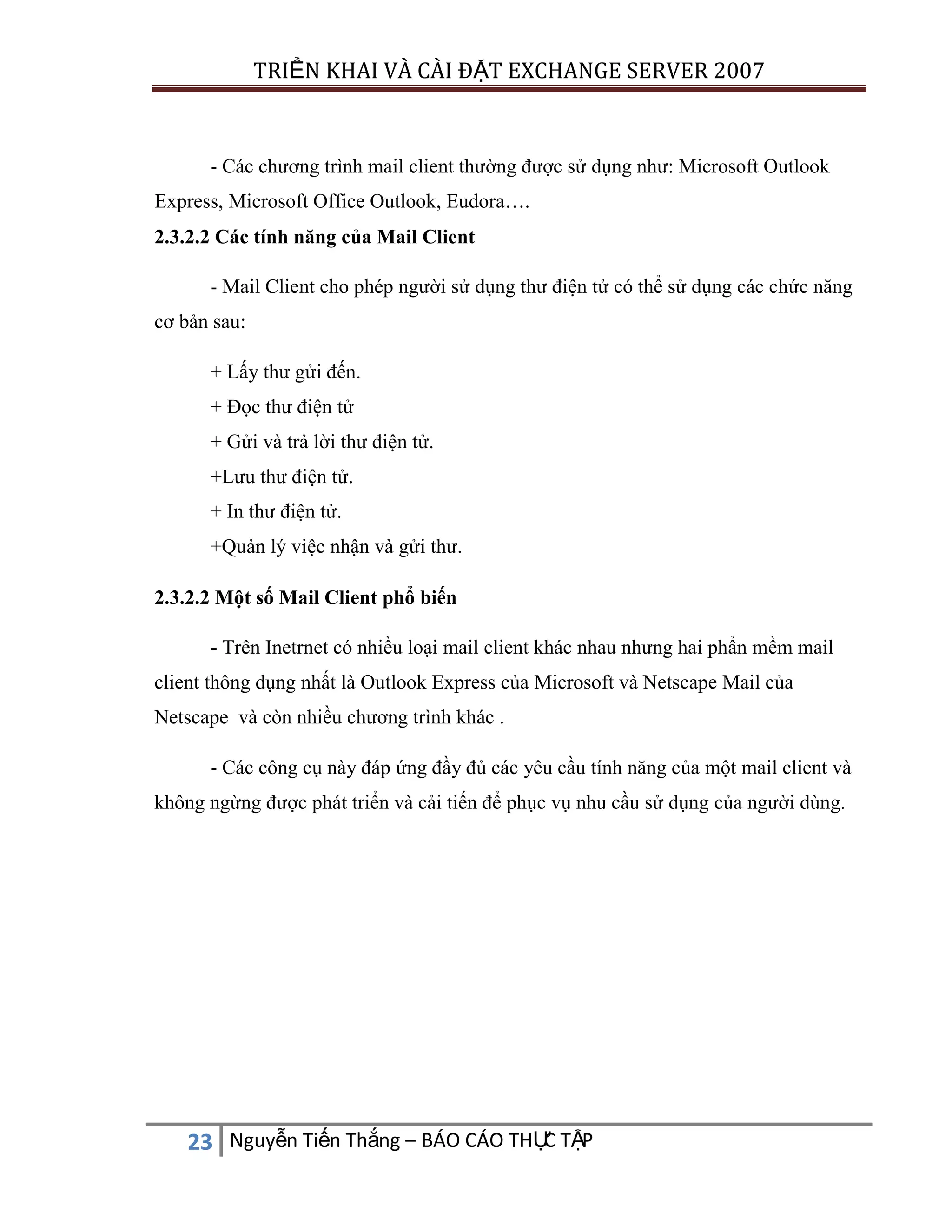 TRIỂN KHAI VÀ CÀI ĐẶT EXCHANGE SERVER 2007

- Các chương trình mail client thường được sử dụng như: Microsoft Outlook
Express, Microsoft Office Outlook, Eudora….
2.3.2.2 Các tính năng của Mail Client
- Mail Client cho phép người sử dụng thư điện tử có thể sử dụng các chức năng
cơ bản sau:
+ Lấy thư gửi đến.
+ Đọc thư điện tử
+ Gửi và trả lời thư điện tử.
+Lưu thư điện tử.
+ In thư điện tử.
+Quản lý việc nhận và gửi thư.
2.3.2.2 Một số Mail Client phổ biến
- Trên Inetrnet có nhiều loại mail client khác nhau nhưng hai phẩn mềm mail
client thông dụng nhất là Outlook Express của Microsoft và Netscape Mail của
Netscape và còn nhiều chương trình khác .
- Các công cụ này đáp ứng đầy đủ các yêu cầu tính năng của một mail client và
không ngừng được phát triển và cải tiến để phục vụ nhu cầu sử dụng của người dùng.

C
23 Nguyễn Tiến Thắng – BÁO CÁO THỰ TẬP

 