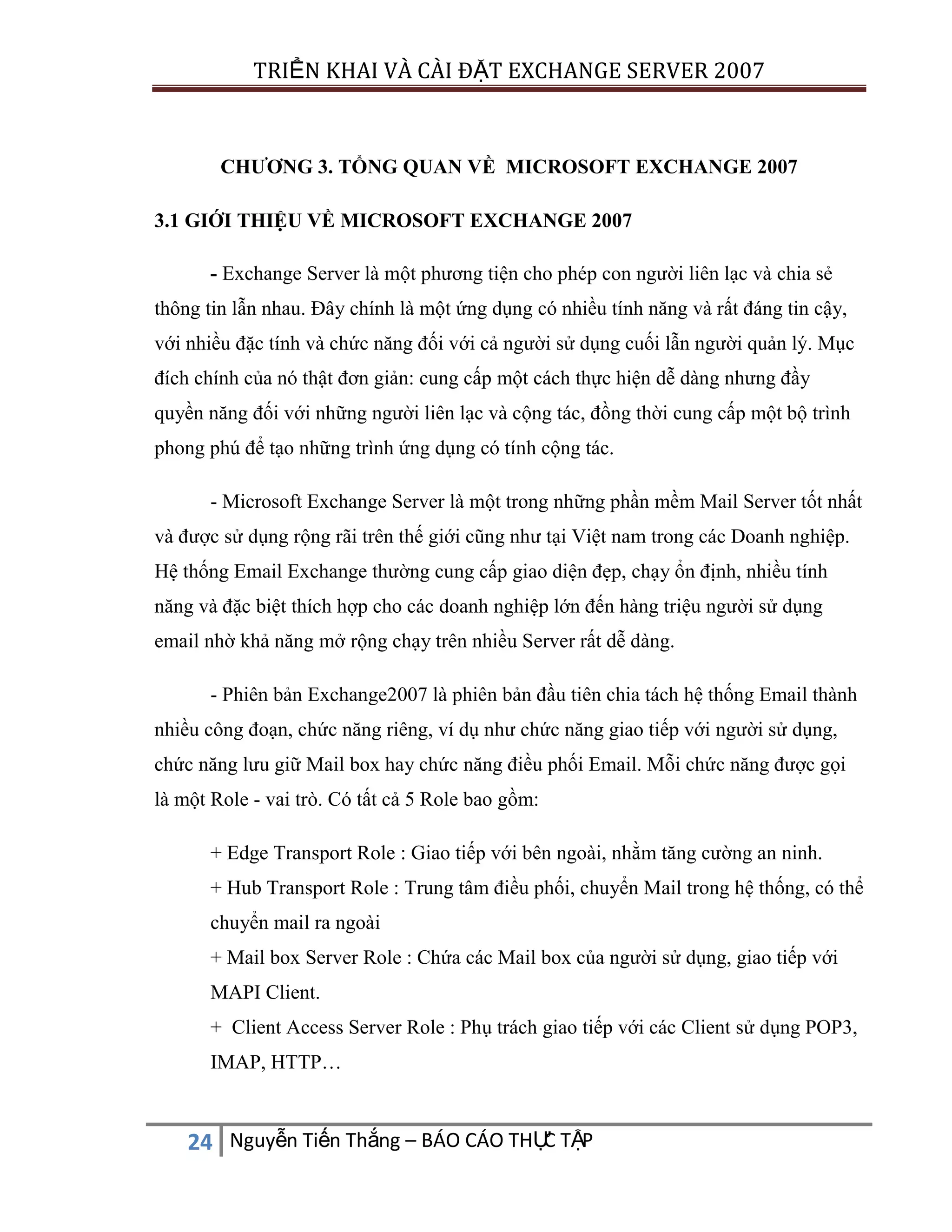 TRIỂN KHAI VÀ CÀI ĐẶT EXCHANGE SERVER 2007

CHƯƠNG 3. TỔNG QUAN VỀ MICROSOFT EXCHANGE 2007
3.1 GIỚI THIỆU VỀ MICROSOFT EXCHANGE 2007
- Exchange Server là một phương tiện cho phép con người liên lạc và chia sẻ
thông tin lẫn nhau. Đây chính là một ứng dụng có nhiều tính năng và rất đáng tin cậy,
với nhiều đặc tính và chức năng đối với cả người sử dụng cuối lẫn người quản lý. Mục
đích chính của nó thật đơn giản: cung cấp một cách thực hiện dễ dàng nhưng đầy
quyền năng đối với những người liên lạc và cộng tác, đồng thời cung cấp một bộ trình
phong phú để tạo những trình ứng dụng có tính cộng tác.
- Microsoft Exchange Server là một trong những phần mềm Mail Server tốt nhất
và được sử dụng rộng rãi trên thế giới cũng như tại Việt nam trong các Doanh nghiệp.
Hệ thống Email Exchange thường cung cấp giao diện đẹp, chạy ổn định, nhiều tính
năng và đặc biệt thích hợp cho các doanh nghiệp lớn đến hàng triệu người sử dụng
email nhờ khả năng mở rộng chạy trên nhiều Server rất dễ dàng.
- Phiên bản Exchange2007 là phiên bản đầu tiên chia tách hệ thống Email thành
nhiều công đoạn, chức năng riêng, ví dụ như chức năng giao tiếp với người sử dụng,
chức năng lưu giữ Mail box hay chức năng điều phối Email. Mỗi chức năng được gọi
là một Role - vai trò. Có tất cả 5 Role bao gồm:
+ Edge Transport Role : Giao tiếp với bên ngoài, nhằm tăng cường an ninh.
+ Hub Transport Role : Trung tâm điều phối, chuyển Mail trong hệ thống, có thể
chuyển mail ra ngoài
+ Mail box Server Role : Chứa các Mail box của người sử dụng, giao tiếp với
MAPI Client.
+ Client Access Server Role : Phụ trách giao tiếp với các Client sử dụng POP3,
IMAP, HTTP…

C
24 Nguyễn Tiến Thắng – BÁO CÁO THỰ TẬP

 