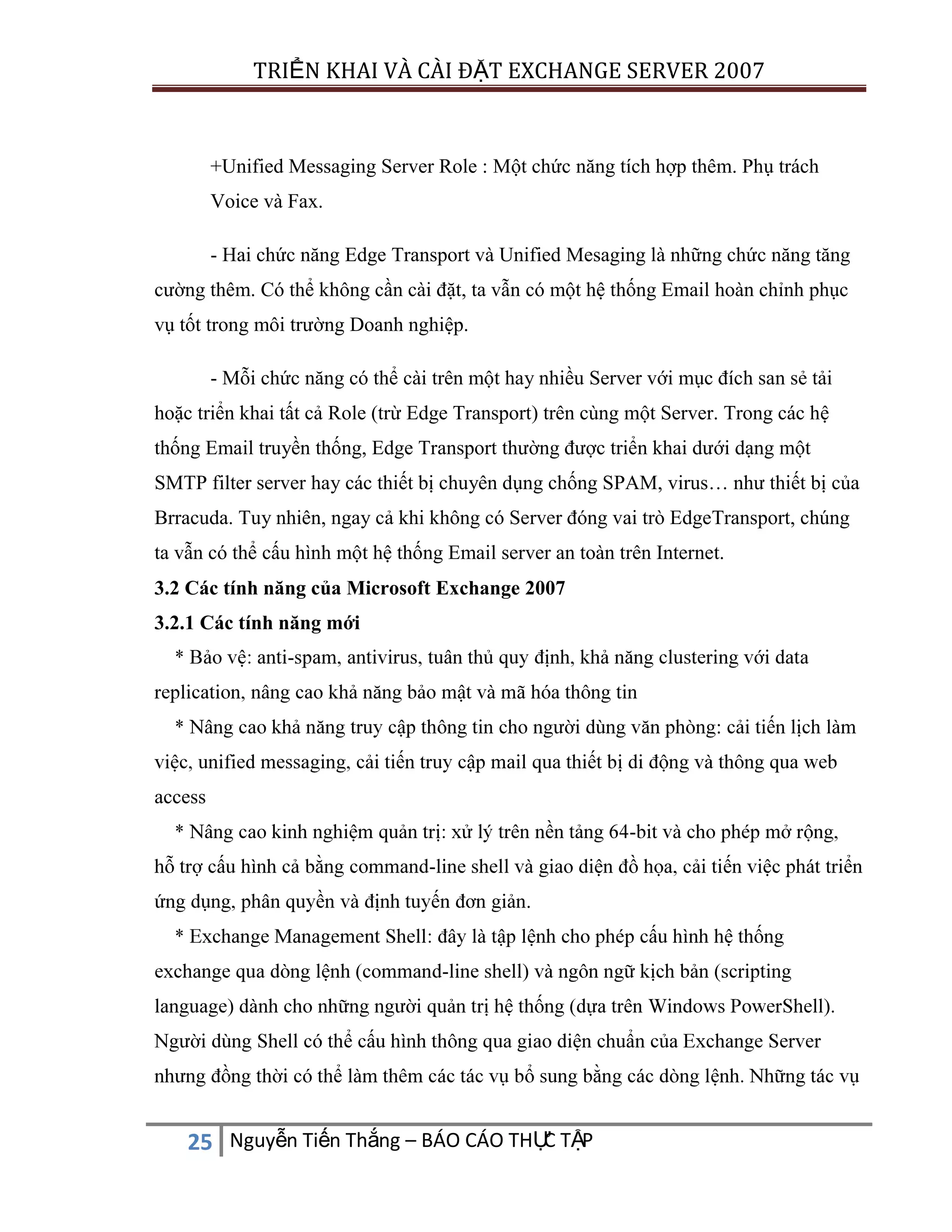 TRIỂN KHAI VÀ CÀI ĐẶT EXCHANGE SERVER 2007

+Unified Messaging Server Role : Một chức năng tích hợp thêm. Phụ trách
Voice và Fax.
- Hai chức năng Edge Transport và Unified Mesaging là những chức năng tăng
cường thêm. Có thể không cần cài đặt, ta vẫn có một hệ thống Email hoàn chỉnh phục
vụ tốt trong môi trường Doanh nghiệp.
- Mỗi chức năng có thể cài trên một hay nhiều Server với mục đích san sẻ tải
hoặc triển khai tất cả Role (trừ Edge Transport) trên cùng một Server. Trong các hệ
thống Email truyền thống, Edge Transport thường được triển khai dưới dạng một
SMTP filter server hay các thiết bị chuyên dụng chống SPAM, virus… như thiết bị của
Brracuda. Tuy nhiên, ngay cả khi không có Server đóng vai trò EdgeTransport, chúng
ta vẫn có thể cấu hình một hệ thống Email server an toàn trên Internet.
3.2 Các tính năng của Microsoft Exchange 2007
3.2.1 Các tính năng mới
-

:

access
.

-

C
25 Nguyễn Tiến Thắng – BÁO CÁO THỰ TẬP

 