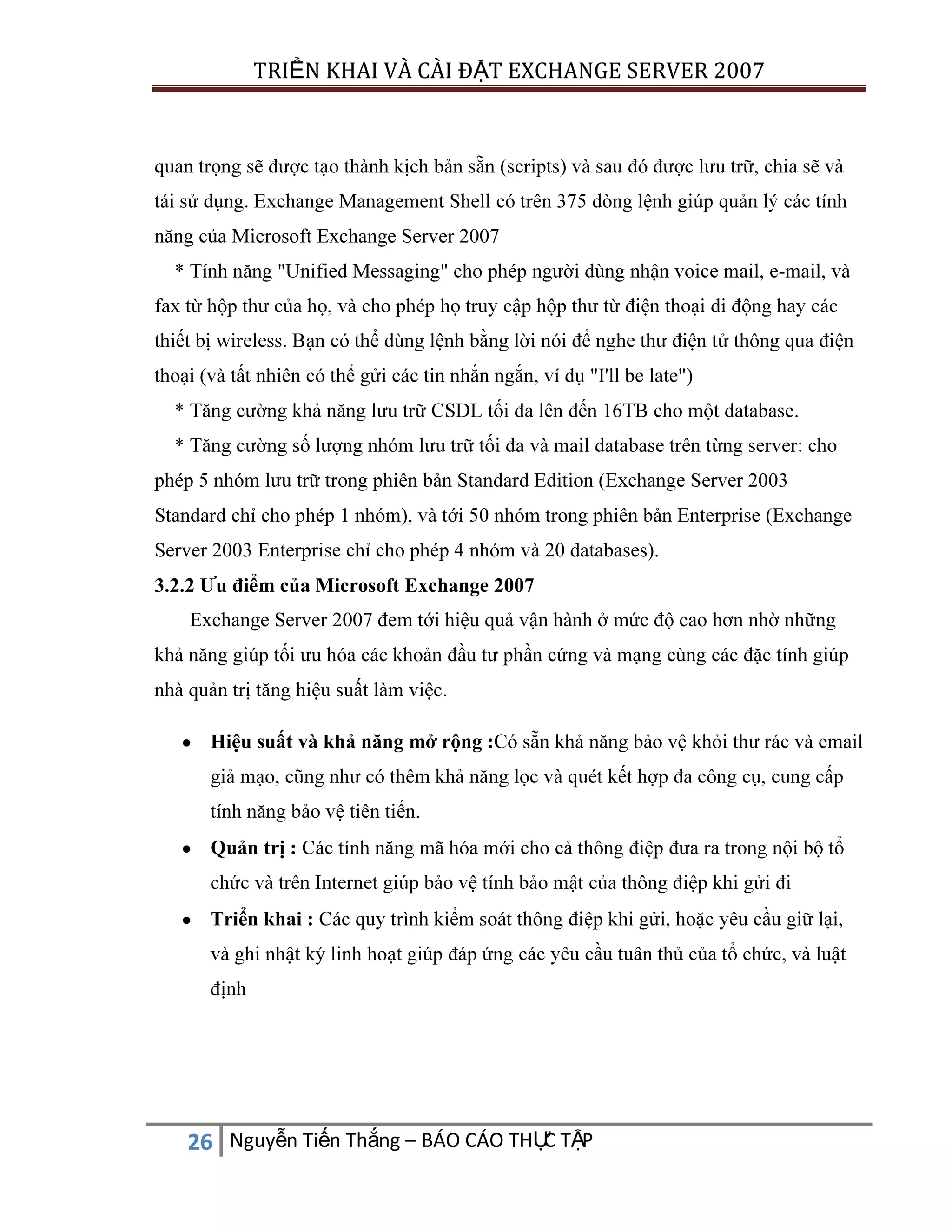 TRIỂN KHAI VÀ CÀI ĐẶT EXCHANGE SERVER 2007

crosoft Exchange Server 2007
-

"I'll be late")
.

(Exchange
Server 2003 Enterpri

20 databases).

3.2.2 Ưu điểm của Microsoft Exchange 2007
Exchange Server 2007 đem tới hiệu quả vận hành ở mức độ cao hơn nhờ nhữ
ệu suấ

ệc.

Hiệu suất và khả năng mở rộng :Có sẵ

ảo vệ khỏ

.
ổ

Quản trị :
chứ
Triển khai :
ật ký linh hoạ
định

C
26 Nguyễn Tiến Thắng – BÁO CÁO THỰ TẬP

ủ

, và luật

 