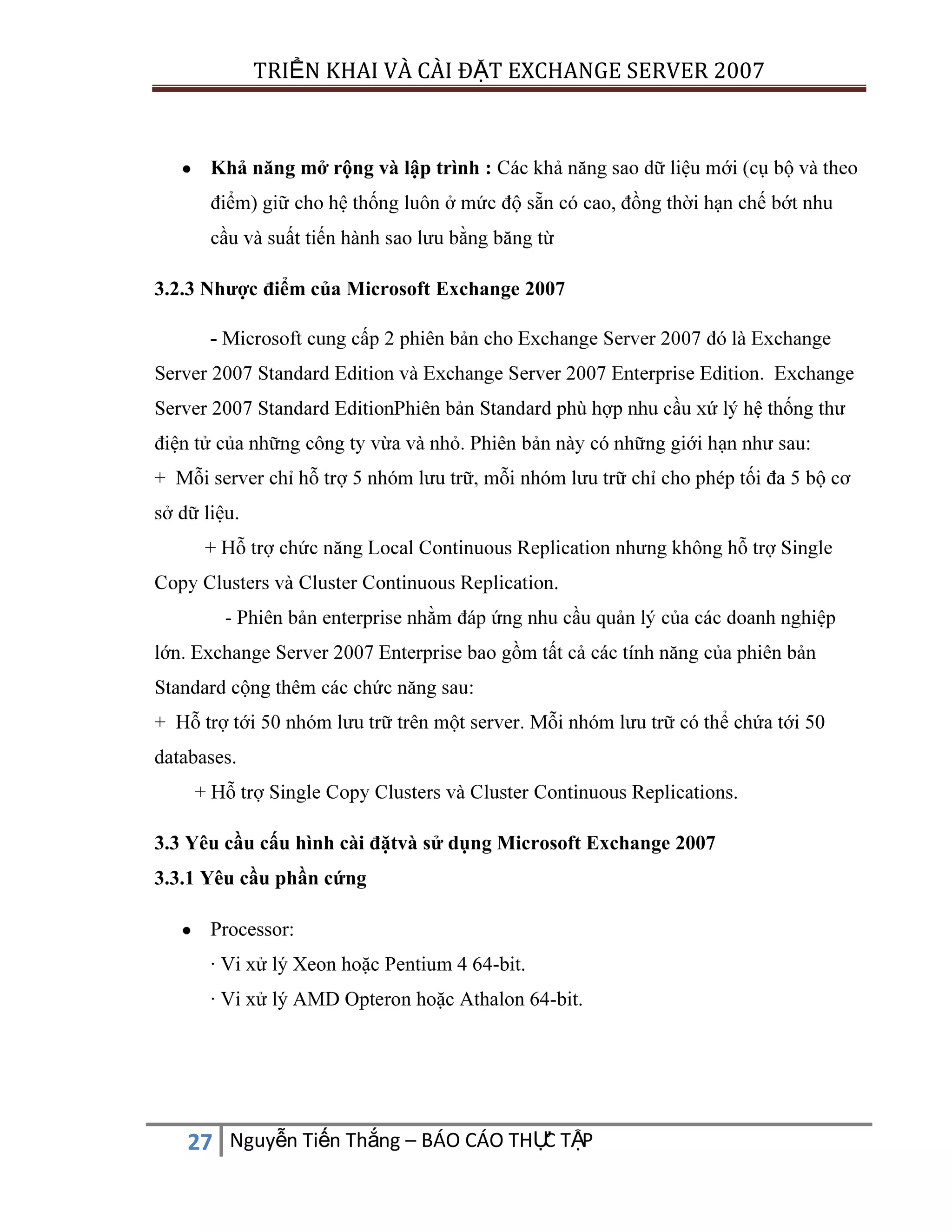 TRIỂN KHAI VÀ CÀI ĐẶT EXCHANGE SERVER 2007

Khả năng mở rộng và lập trình :

ả
ộ

m) giữ

ớ
, đồng thờ

ớ

ất tiế
3.2.3 Nhược điểm của Microsoft Exchange 2007
Server

au:

.

.
-

:
50
databases.
.
3.3 Yêu cầu cấu hình cài đặtvà sử dụng Microsoft Exchange 2007
3.3.1 Yêu cầu phần cứng
Processor:
· Vi xử lý Xeon hoặc Pentium 4 64-bit.
· Vi xử lý AMD Opteron hoặc Athalon 64-bit.

C
27 Nguyễn Tiến Thắng – BÁO CÁO THỰ TẬP

 