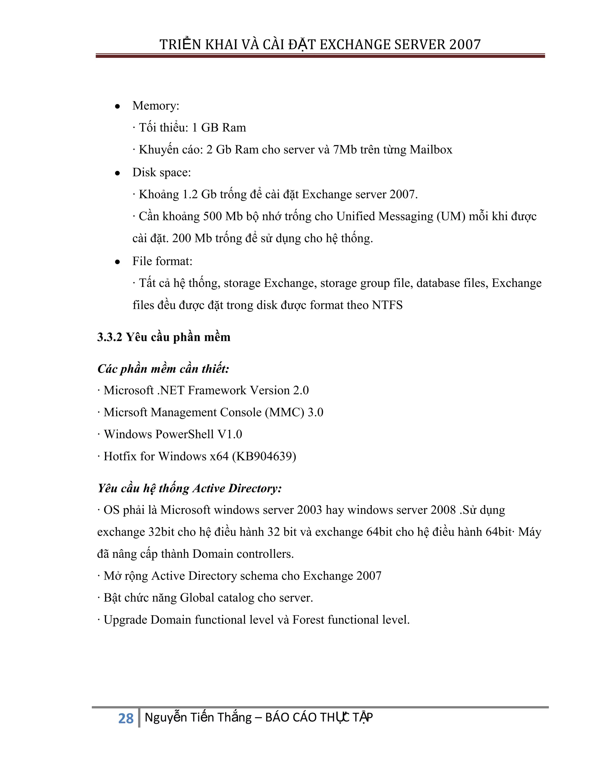 TRIỂN KHAI VÀ CÀI ĐẶT EXCHANGE SERVER 2007

Memory:
· Tối thiểu: 1 GB Ram
· Khuyến cáo: 2 Gb Ram cho server và 7Mb trên từng Mailbox
Disk space:
· Khoảng 1.2 Gb trống để cài đặt Exchange server 2007.
· Cần khoảng 500 Mb bộ nhớ trống cho Unified Messaging (UM) mỗi khi được
cài đặt. 200 Mb trống để sử dụng cho hệ thống.
File format:
· Tất cả hệ thống, storage Exchange, storage group file, database files, Exchange
files đều được đặt trong disk được format theo NTFS
3.3.2 Yêu cầu phần mềm
Các phần mềm cần thiết:
· Microsoft .NET Framework Version 2.0
· Micrsoft Management Console (MMC) 3.0
· Windows PowerShell V1.0
· Hotfix for Windows x64 (KB904639)
Yêu cầu hệ thống Active Directory:
· OS phải là Microsoft windows server 2003 hay windows server 2008 .Sử dụng
exchange 32bit cho hệ điều hành 32 bit và exchange 64bit cho hệ điều hành 64bit· Máy
đã nâng cấp thành Domain controllers.
· Mở rộng Active Directory schema cho Exchange 2007
· Bật chức năng Global catalog cho server.
· Upgrade Domain functional level và Forest functional level.

C
28 Nguyễn Tiến Thắng – BÁO CÁO THỰ TẬP

 