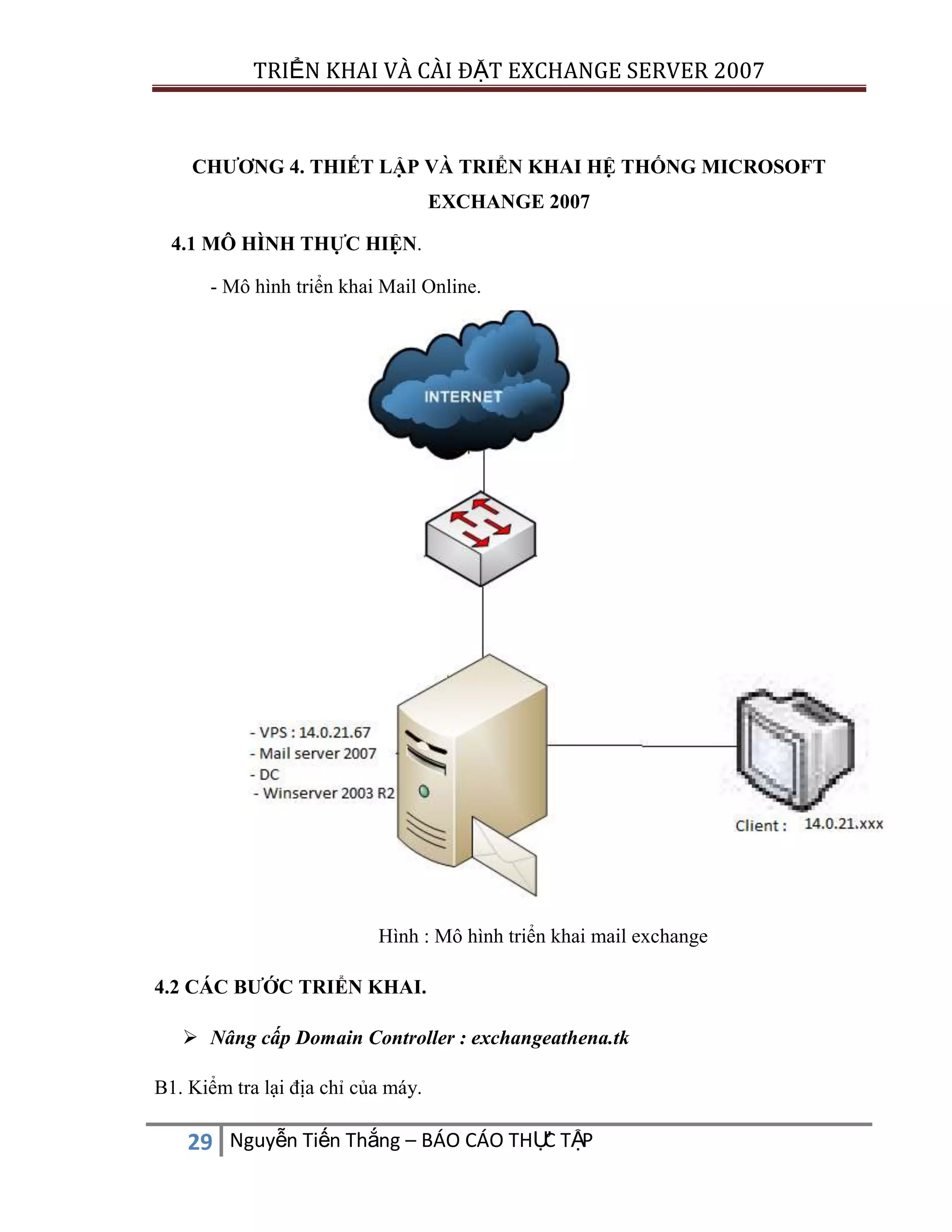 TRIỂN KHAI VÀ CÀI ĐẶT EXCHANGE SERVER 2007

CHƯƠNG 4. THIẾT LẬP VÀ TRIỂN KHAI HỆ THỐNG MICROSOFT
EXCHANGE 2007
4.1 MÔ HÌNH THỰC HIỆN.
- Mô hình triển khai Mail Online.

Hình : Mô hình triển khai mail exchange
4.2 CÁC BƯỚC TRIỂN KHAI.
 Nâng cấp Domain Controller : exchangeathena.tk
B1. Kiểm tra lại địa chỉ của máy.

C
29 Nguyễn Tiến Thắng – BÁO CÁO THỰ TẬP

 