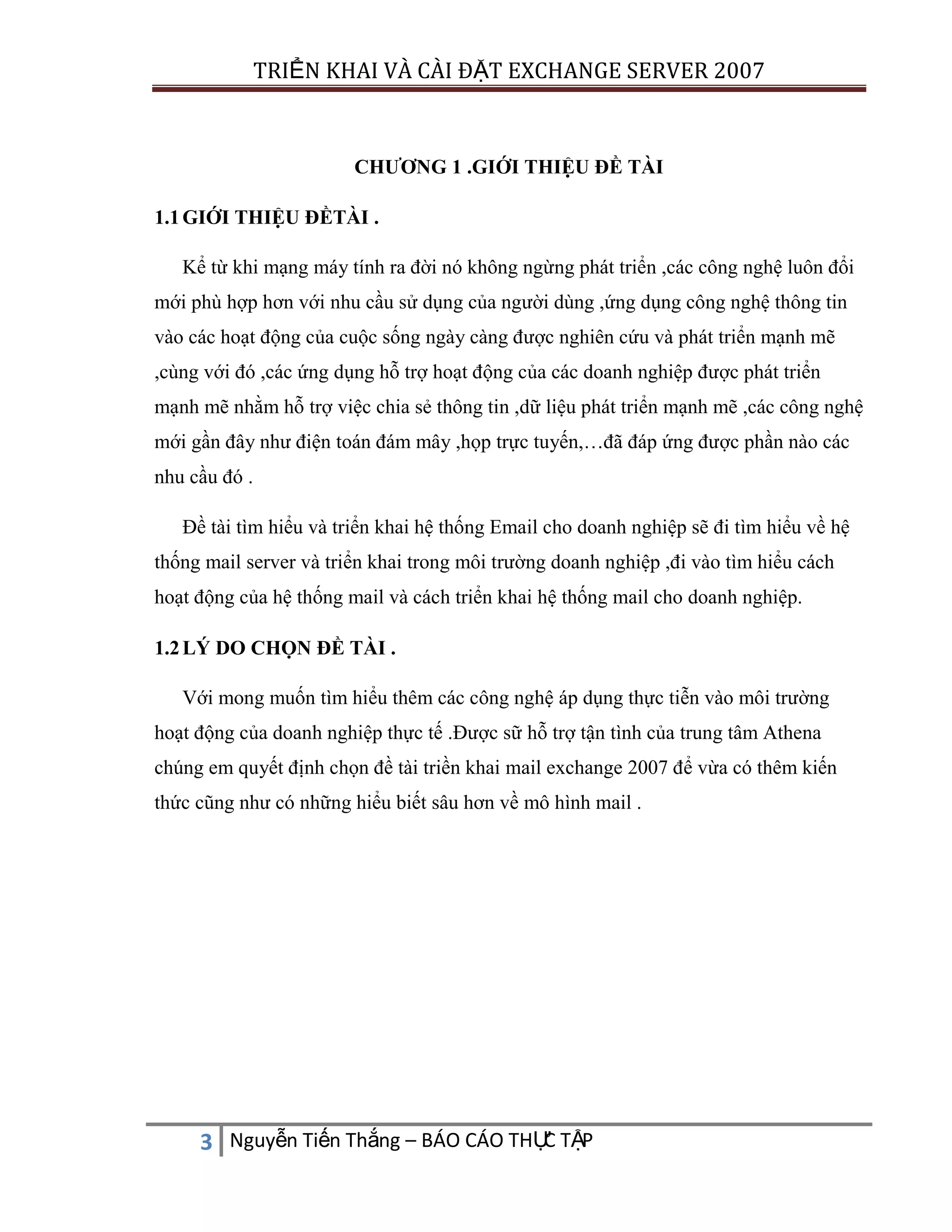 TRIỂN KHAI VÀ CÀI ĐẶT EXCHANGE SERVER 2007

CHƯƠNG 1 .GIỚI THIỆU ĐỀ TÀI
1.1 GIỚI THIỆU ĐỀTÀI .
Kể từ khi mạng máy tính ra đời nó không ngừng phát triển ,các công nghệ luôn đổi
mới phù hợp hơn với nhu cầu sử dụng của người dùng ,ứng dụng công nghệ thông tin
vào các hoạt động của cuộc sống ngày càng được nghiên cứu và phát triển mạnh mẽ
,cùng với đó ,các ứng dụng hỗ trợ hoạt động của các doanh nghiệp được phát triển
mạnh mẽ nhằm hỗ trợ việc chia sẻ thông tin ,dữ liệu phát triển mạnh mẽ ,các công nghệ
mới gần đây như điện toán đám mây ,họp trực tuyến,…đã đáp ứng được phần nào các
nhu cầu đó .
Đề tài tìm hiểu và triển khai hệ thống Email cho doanh nghiệp sẽ đi tìm hiểu về hệ
thống mail server và triển khai trong môi trường doanh nghiệp ,đi vào tìm hiểu cách
hoạt động của hệ thống mail và cách triển khai hệ thống mail cho doanh nghiệp.
1.2 LÝ DO CHỌN ĐỀ TÀI .
Với mong muốn tìm hiểu thêm các công nghệ áp dụng thực tiễn vào môi trường
hoạt động của doanh nghiệp thực tế .Được sữ hỗ trợ tận tình của trung tâm Athena
chúng em quyết định chọn đề tài triền khai mail exchange 2007 để vừa có thêm kiến
thức cũng như có những hiểu biết sâu hơn về mô hình mail .

C
3 Nguyễn Tiến Thắng – BÁO CÁO THỰ TẬP

 