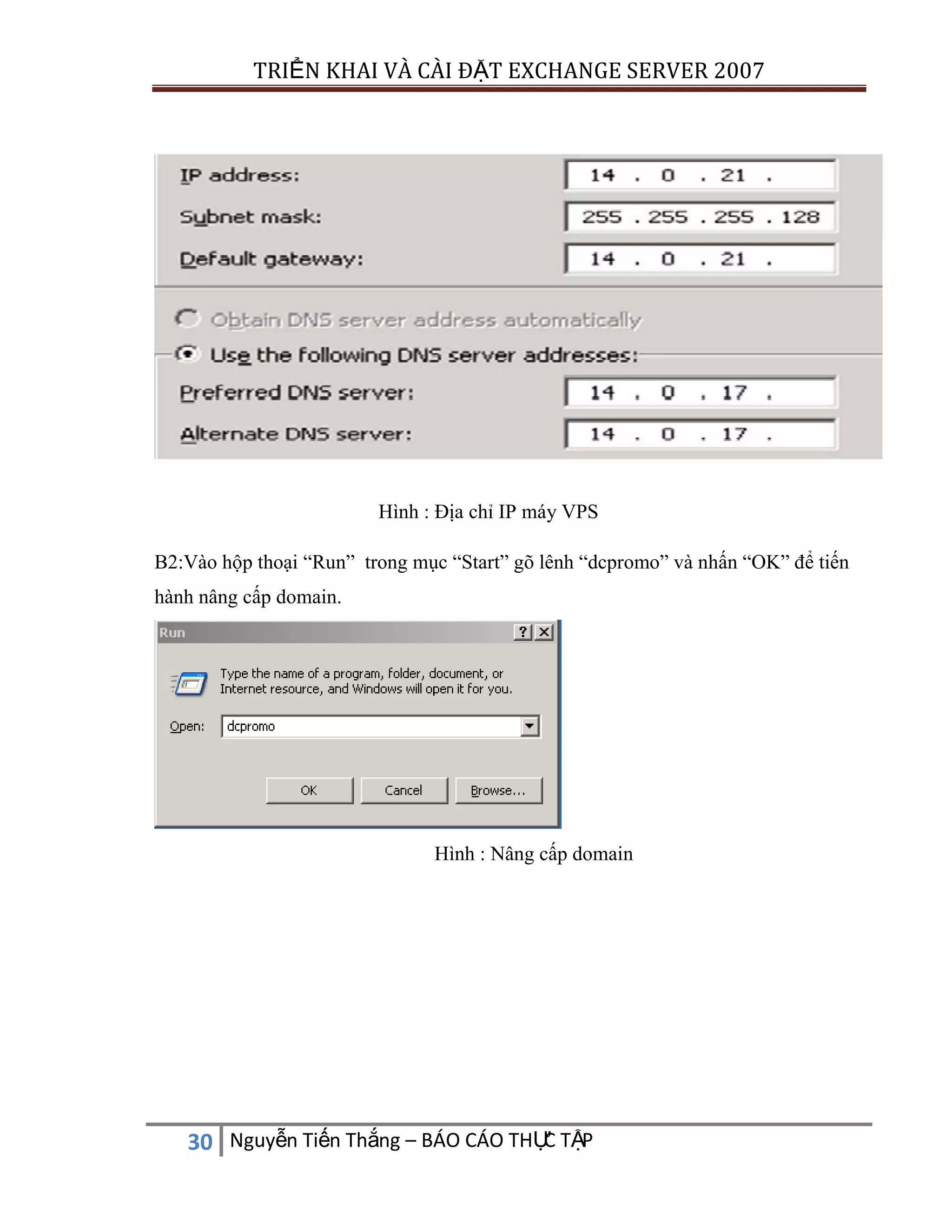 TRIỂN KHAI VÀ CÀI ĐẶT EXCHANGE SERVER 2007

Hình : Địa chỉ IP máy VPS
B2:Vào hộp thoại “Run” trong mục “Start” gõ lênh “dcpromo” và nhấn “OK” để tiến
hành nâng cấp domain.

Hình : Nâng cấp domain

C
30 Nguyễn Tiến Thắng – BÁO CÁO THỰ TẬP

 