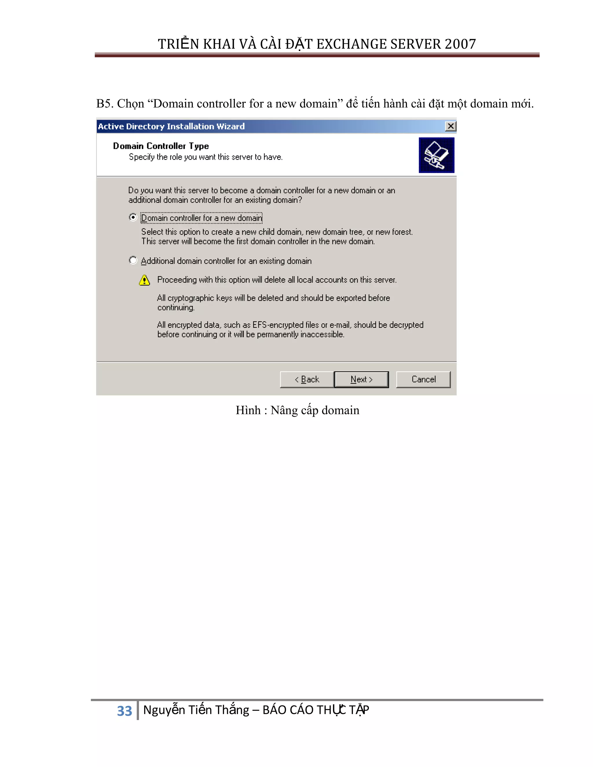 TRIỂN KHAI VÀ CÀI ĐẶT EXCHANGE SERVER 2007

B5. Chọn “Domain controller for a new domain” để tiến hành cài đặt một domain mới.

Hình : Nâng cấp domain

C
33 Nguyễn Tiến Thắng – BÁO CÁO THỰ TẬP

 