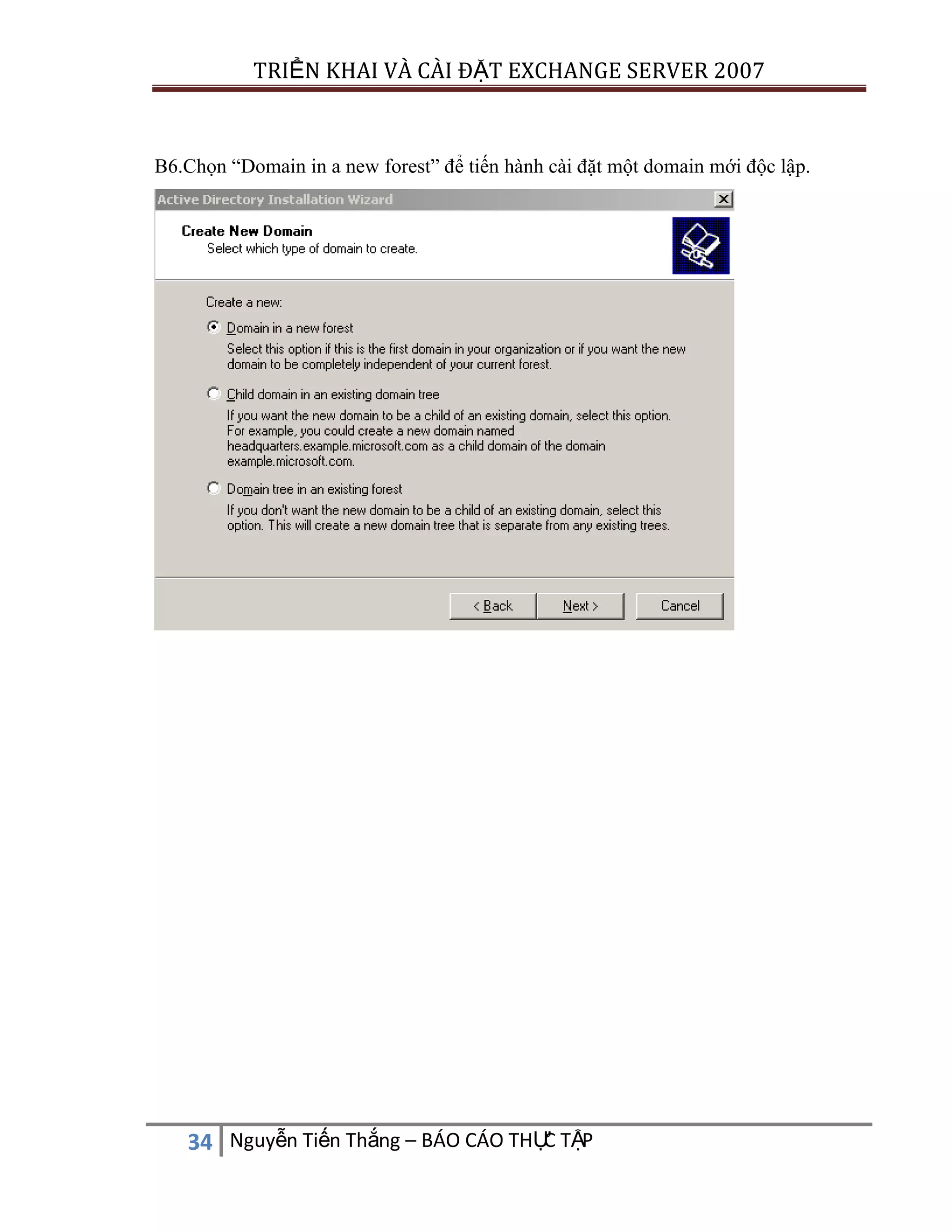 TRIỂN KHAI VÀ CÀI ĐẶT EXCHANGE SERVER 2007

B6.Chọn “Domain in a new forest” để tiến hành cài đặt một domain mới độc lập.

C
34 Nguyễn Tiến Thắng – BÁO CÁO THỰ TẬP

 