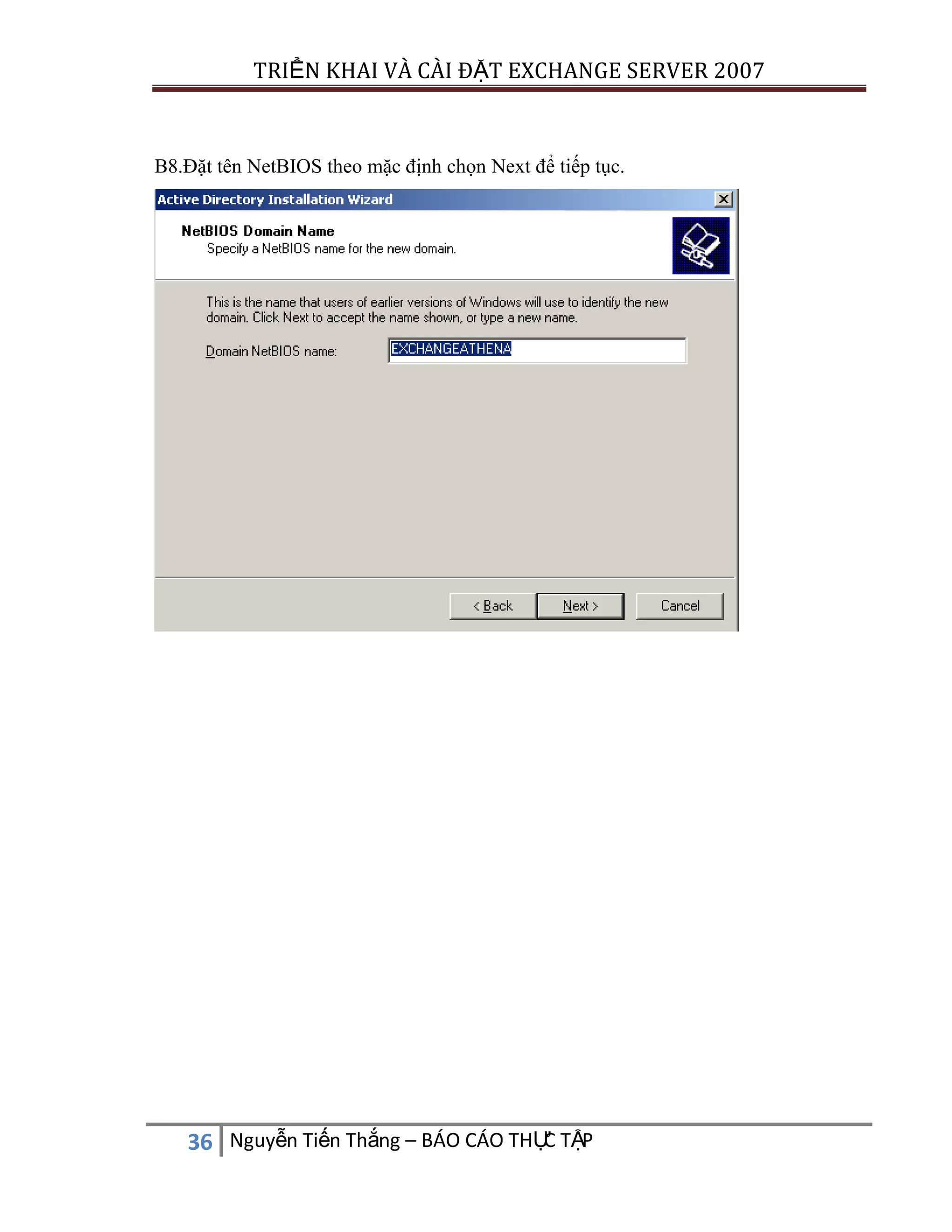 TRIỂN KHAI VÀ CÀI ĐẶT EXCHANGE SERVER 2007

B8.Đặt tên NetBIOS theo mặc định chọn Next để tiếp tục.

C
36 Nguyễn Tiến Thắng – BÁO CÁO THỰ TẬP

 
