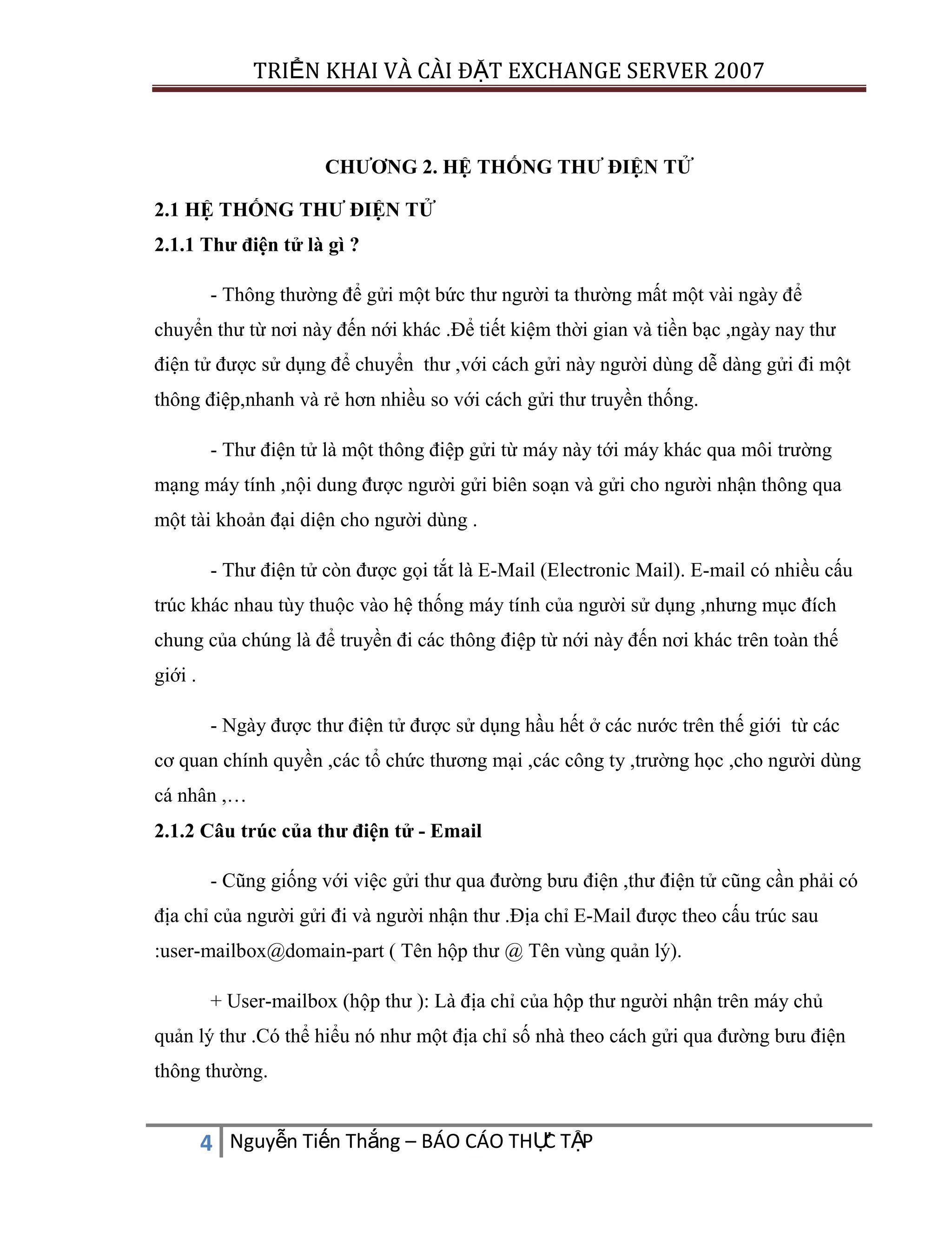 TRIỂN KHAI VÀ CÀI ĐẶT EXCHANGE SERVER 2007

CHƯƠNG 2. HỆ THỐNG THƯ ĐIỆN TỬ
2.1 HỆ THỐNG THƯ ĐIỆN TỬ
2.1.1 Thư điện tử là gì ?
- Thông thường để gửi một bức thư người ta thường mất một vài ngày để
chuyển thư từ nơi này đến nới khác .Để tiết kiệm thời gian và tiền bạc ,ngày nay thư
điện tử được sử dụng để chuyển thư ,với cách gửi này người dùng dễ dàng gửi đi một
thông điệp,nhanh và rẻ hơn nhiều so với cách gửi thư truyền thống.
- Thư điện tử là một thông điệp gửi từ máy này tới máy khác qua môi trường
mạng máy tính ,nội dung được người gửi biên soạn và gửi cho người nhận thông qua
một tài khoản đại diện cho người dùng .
- Thư điện tử còn được gọi tắt là E-Mail (Electronic Mail). E-mail có nhiều cấu
trúc khác nhau tùy thuộc vào hệ thống máy tính của người sử dụng ,nhưng mục đích
chung của chúng là để truyền đi các thông điệp từ nới này đến nơi khác trên toàn thế
giới .
- Ngày được thư điện tử được sử dụng hầu hết ở các nước trên thế giới từ các
cơ quan chính quyền ,các tổ chức thương mại ,các công ty ,trường học ,cho người dùng
cá nhân ,…
2.1.2 Câu trúc của thư điện tử - Email
- Cũng giống với việc gửi thư qua đường bưu điện ,thư điện tử cũng cần phải có
địa chỉ của người gửi đi và người nhận thư .Địa chỉ E-Mail được theo cấu trúc sau
:user-mailbox@domain-part ( Tên hộp thư @ Tên vùng quản lý).
+ User-mailbox (hộp thư ): Là địa chỉ của hộp thư người nhận trên máy chủ
quản lý thư .Có thể hiểu nó như một địa chỉ số nhà theo cách gửi qua đường bưu điện
thông thường.

C
4 Nguyễn Tiến Thắng – BÁO CÁO THỰ TẬP

 