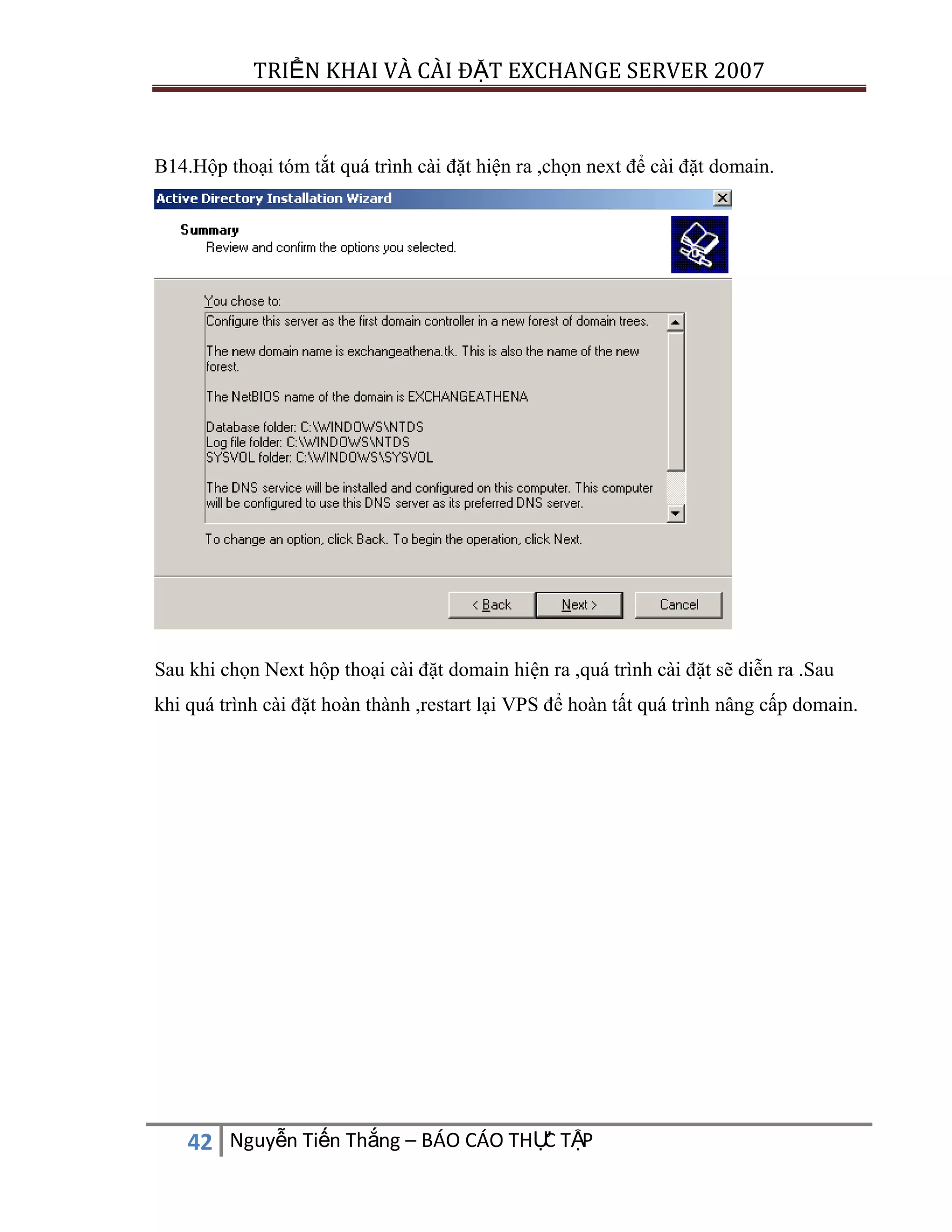 TRIỂN KHAI VÀ CÀI ĐẶT EXCHANGE SERVER 2007

B14.Hộp thoại tóm tắt quá trình cài đặt hiện ra ,chọn next để cài đặt domain.

Sau khi chọn Next hộp thoại cài đặt domain hiện ra ,quá trình cài đặt sẽ diễn ra .Sau
khi quá trình cài đặt hoàn thành ,restart lại VPS để hoàn tất quá trình nâng cấp domain.

C
42 Nguyễn Tiến Thắng – BÁO CÁO THỰ TẬP

 
