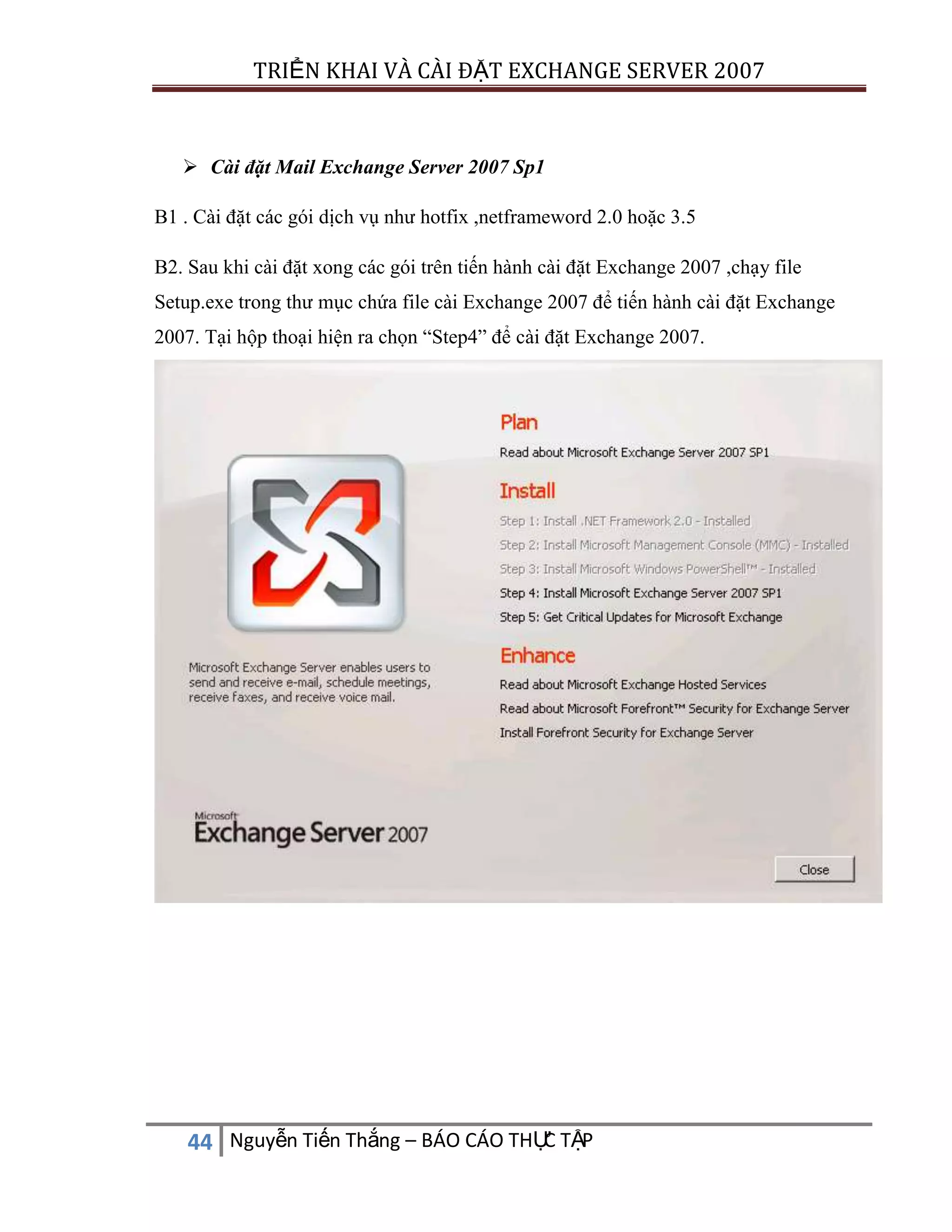 TRIỂN KHAI VÀ CÀI ĐẶT EXCHANGE SERVER 2007

 Cài đặt Mail Exchange Server 2007 Sp1
B1 . Cài đặt các gói dịch vụ như hotfix ,netframeword 2.0 hoặc 3.5
B2. Sau khi cài đặt xong các gói trên tiến hành cài đặt Exchange 2007 ,chạy file
Setup.exe trong thư mục chứa file cài Exchange 2007 để tiến hành cài đặt Exchange
2007. Tại hộp thoại hiện ra chọn “Step4” để cài đặt Exchange 2007.

C
44 Nguyễn Tiến Thắng – BÁO CÁO THỰ TẬP

 