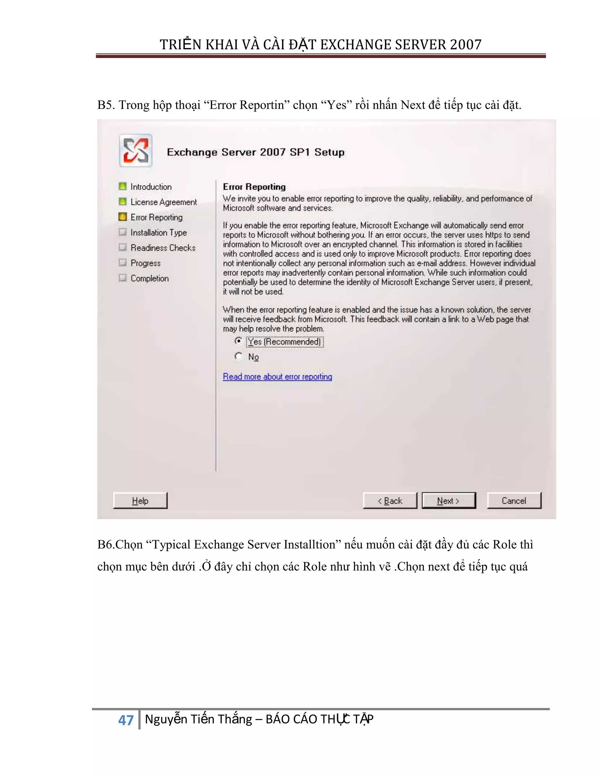TRIỂN KHAI VÀ CÀI ĐẶT EXCHANGE SERVER 2007

B5. Trong hộp thoại “Error Reportin” chọn “Yes” rồi nhấn Next để tiếp tục cài đặt.

B6.Chọn “Typical Exchange Server Installtion” nếu muốn cài đặt đầy đủ các Role thì
chọn mục bên dưới .Ở đây chỉ chọn các Role như hình vẽ .Chọn next để tiếp tục quá

C
47 Nguyễn Tiến Thắng – BÁO CÁO THỰ TẬP

 
