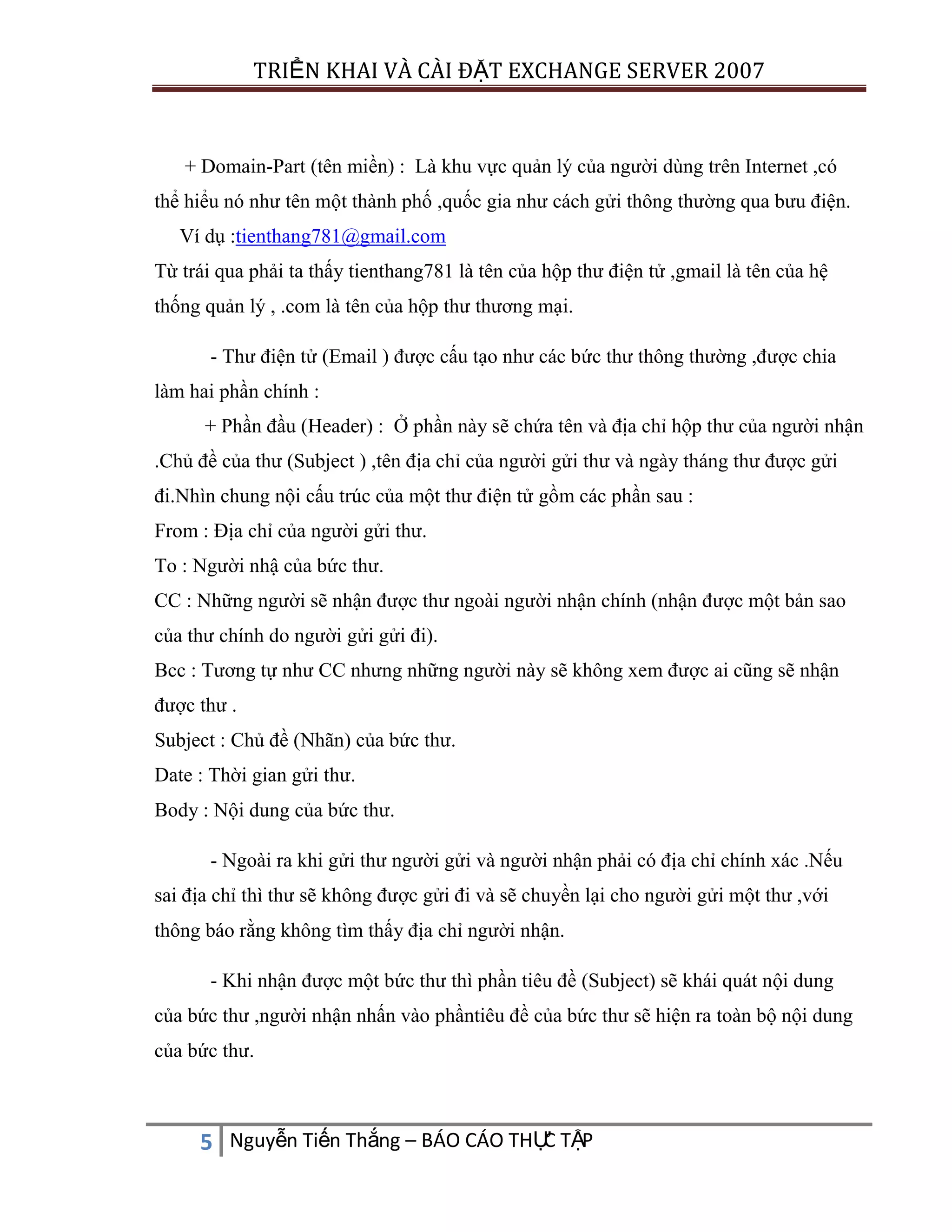 TRIỂN KHAI VÀ CÀI ĐẶT EXCHANGE SERVER 2007

+ Domain-Part (tên miền) : Là khu vực quản lý của người dùng trên Internet ,có
thể hiểu nó như tên một thành phố ,quốc gia như cách gửi thông thường qua bưu điện.
Ví dụ :tienthang781@gmail.com
Từ trái qua phải ta thấy tienthang781 là tên của hộp thư điện tử ,gmail là tên của hệ
thống quản lý , .com là tên của hộp thư thương mại.
- Thư điện tử (Email ) được cấu tạo như các bức thư thông thường ,được chia
làm hai phần chính :
+ Phần đầu (Header) : Ở phần này sẽ chứa tên và địa chỉ hộp thư của người nhận
.Chủ đề của thư (Subject ) ,tên địa chỉ của người gửi thư và ngày tháng thư được gửi
đi.Nhìn chung nội cấu trúc của một thư điện tử gồm các phần sau :
From : Địa chỉ của người gửi thư.
To : Người nhậ của bức thư.
CC : Những người sẽ nhận được thư ngoài người nhận chính (nhận được một bản sao
của thư chính do người gửi gửi đi).
Bcc : Tương tự như CC nhưng những người này sẽ không xem được ai cũng sẽ nhận
được thư .
Subject : Chủ đề (Nhãn) của bức thư.
Date : Thời gian gửi thư.
Body : Nội dung của bức thư.
- Ngoài ra khi gửi thư người gửi và người nhận phải có địa chỉ chính xác .Nếu
sai địa chỉ thì thư sẽ không được gửi đi và sẽ chuyền lại cho người gửi một thư ,với
thông báo rằng không tìm thấy địa chỉ người nhận.
- Khi nhận được một bức thư thì phần tiêu đề (Subject) sẽ khái quát nội dung
của bức thư ,người nhận nhấn vào phầntiêu đề của bức thư sẽ hiện ra toàn bộ nội dung
của bức thư.

C
5 Nguyễn Tiến Thắng – BÁO CÁO THỰ TẬP

 