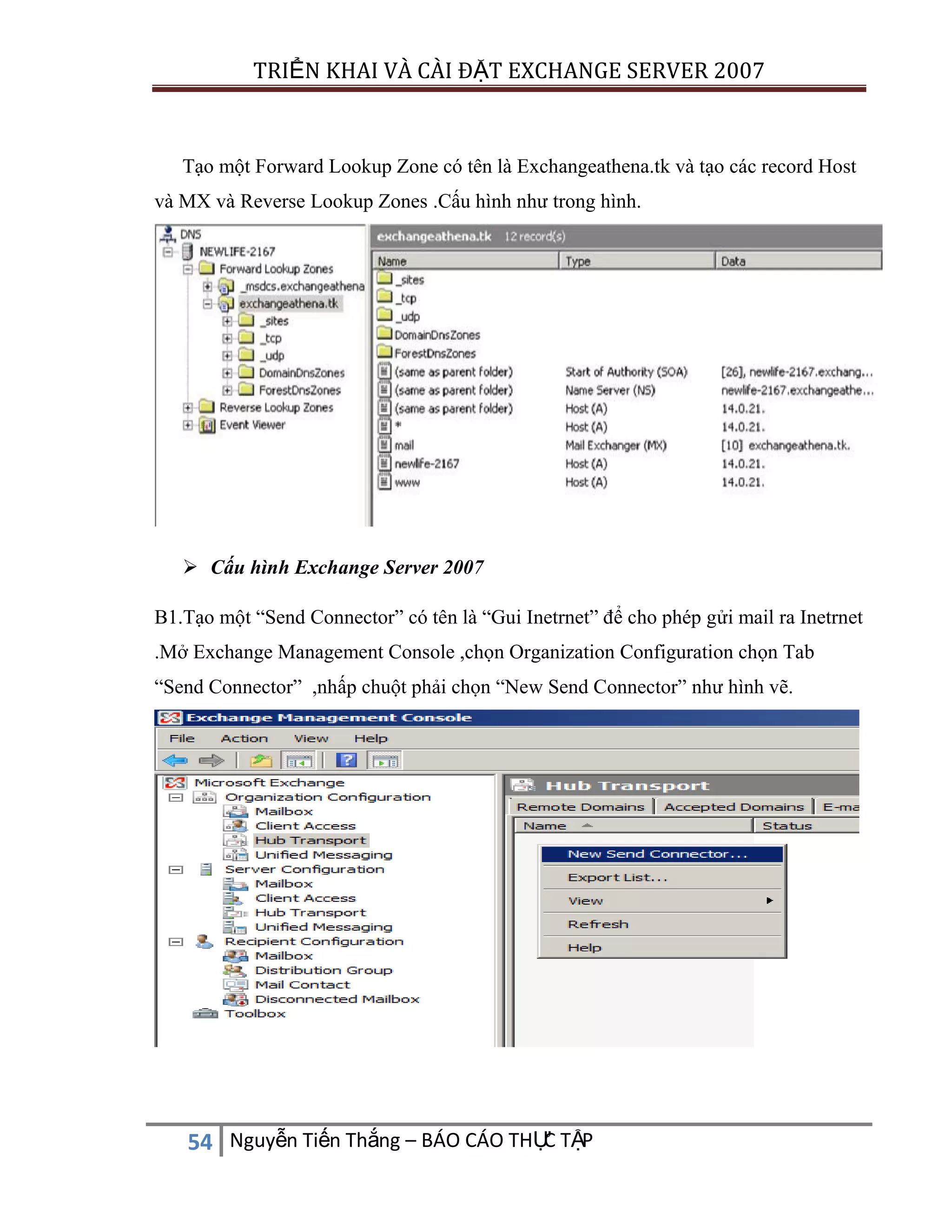 TRIỂN KHAI VÀ CÀI ĐẶT EXCHANGE SERVER 2007

Tạo một Forward Lookup Zone có tên là Exchangeathena.tk và tạo các record Host
và MX và Reverse Lookup Zones .Cấu hình như trong hình.

 Cấu hình Exchange Server 2007
B1.Tạo một “Send Connector” có tên là “Gui Inetrnet” để cho phép gửi mail ra Inetrnet
.Mở Exchange Management Console ,chọn Organization Configuration chọn Tab
“Send Connector” ,nhấp chuột phải chọn “New Send Connector” như hình vẽ.

C
54 Nguyễn Tiến Thắng – BÁO CÁO THỰ TẬP

 