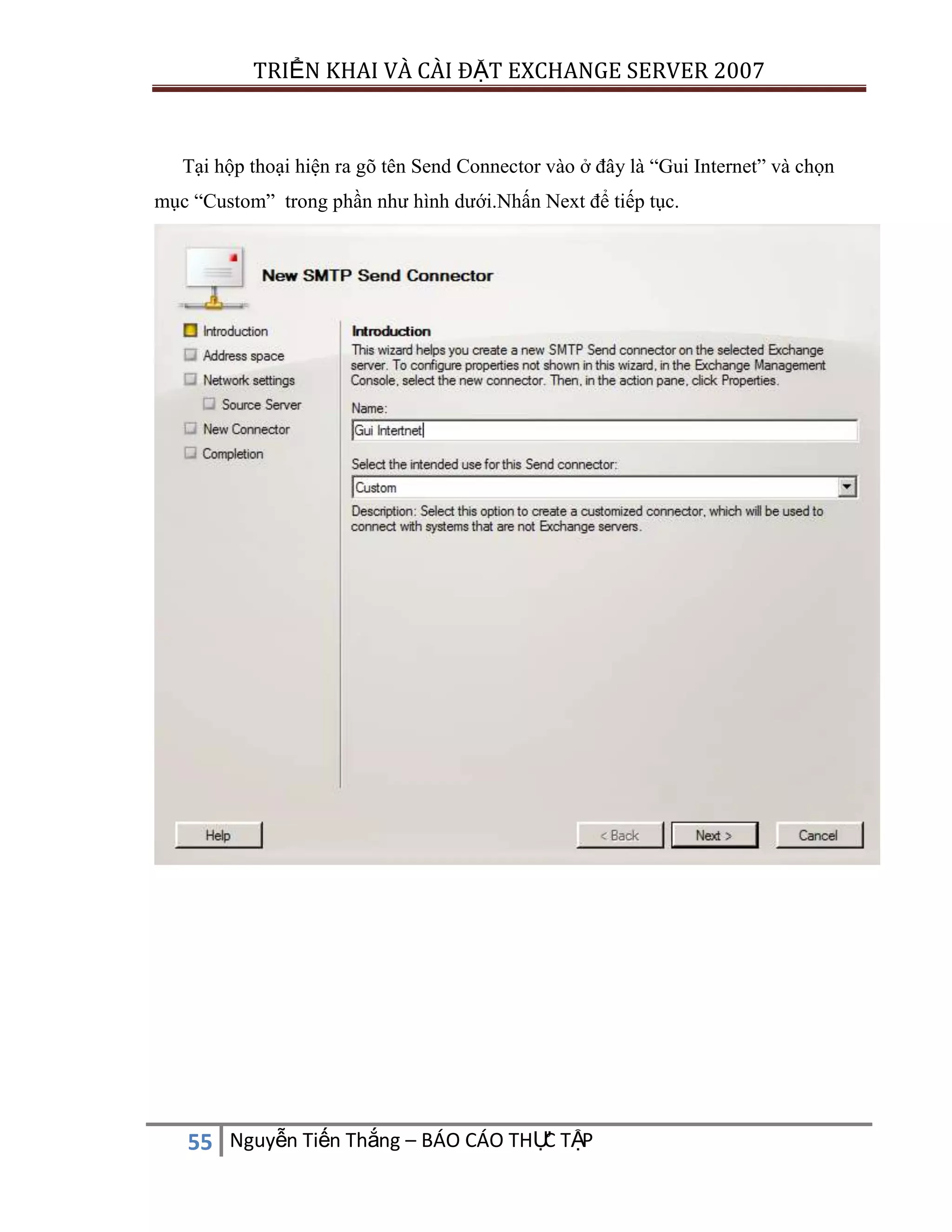 TRIỂN KHAI VÀ CÀI ĐẶT EXCHANGE SERVER 2007

Tại hộp thoại hiện ra gõ tên Send Connector vào ở đây là “Gui Internet” và chọn
mục “Custom” trong phần như hình dưới.Nhấn Next để tiếp tục.

C
55 Nguyễn Tiến Thắng – BÁO CÁO THỰ TẬP

 
