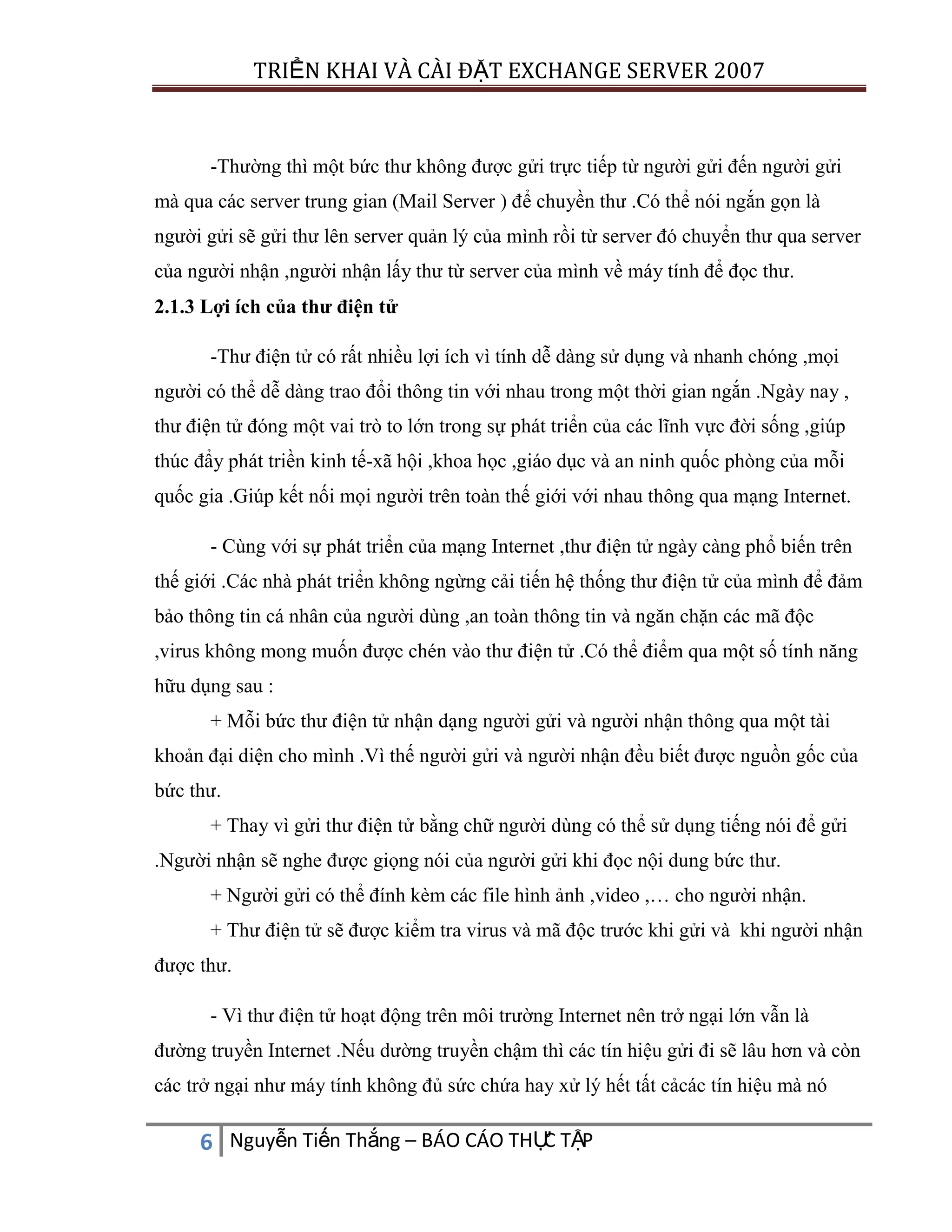 TRIỂN KHAI VÀ CÀI ĐẶT EXCHANGE SERVER 2007

-Thường thì một bức thư không được gửi trực tiếp từ người gửi đến người gửi
mà qua các server trung gian (Mail Server ) để chuyền thư .Có thể nói ngắn gọn là
người gửi sẽ gửi thư lên server quản lý của mình rồi từ server đó chuyển thư qua server
của người nhận ,người nhận lấy thư từ server của mình về máy tính để đọc thư.
2.1.3 Lợi ích của thư điện tử
-Thư điện tử có rất nhiều lợi ích vì tính dễ dàng sử dụng và nhanh chóng ,mọi
người có thể dễ dàng trao đổi thông tin với nhau trong một thời gian ngắn .Ngày nay ,
thư điện tử đóng một vai trò to lớn trong sự phát triển của các lĩnh vực đời sống ,giúp
thúc đẩy phát triền kinh tế-xã hội ,khoa học ,giáo dục và an ninh quốc phòng của mỗi
quốc gia .Giúp kết nối mọi người trên toàn thế giới với nhau thông qua mạng Internet.
- Cùng với sự phát triển của mạng Internet ,thư điện tử ngày càng phổ biến trên
thế giới .Các nhà phát triển không ngừng cải tiến hệ thống thư điện tử của mình để đảm
bảo thông tin cá nhân của người dùng ,an toàn thông tin và ngăn chặn các mã độc
,virus không mong muốn được chén vào thư điện tử .Có thể điểm qua một số tính năng
hữu dụng sau :
+ Mỗi bức thư điện tử nhận dạng người gửi và người nhận thông qua một tài
khoản đại diện cho mình .Vì thế người gửi và người nhận đều biết được nguồn gốc của
bức thư.
+ Thay vì gửi thư điện tử bằng chữ người dùng có thể sử dụng tiếng nói để gửi
.Người nhận sẽ nghe được giọng nói của người gửi khi đọc nội dung bức thư.
+ Người gửi có thể đính kèm các file hình ảnh ,video ,… cho người nhận.
+ Thư điện tử sẽ được kiểm tra virus và mã độc trước khi gửi và khi người nhận
được thư.
- Vì thư điện tử hoạt động trên môi trường Internet nên trở ngại lớn vẫn là
đường truyền Internet .Nếu dường truyền chậm thì các tín hiệu gửi đi sẽ lâu hơn và còn
các trở ngại như máy tính không đủ sức chứa hay xử lý hết tất cảcác tín hiệu mà nó

C
6 Nguyễn Tiến Thắng – BÁO CÁO THỰ TẬP

 