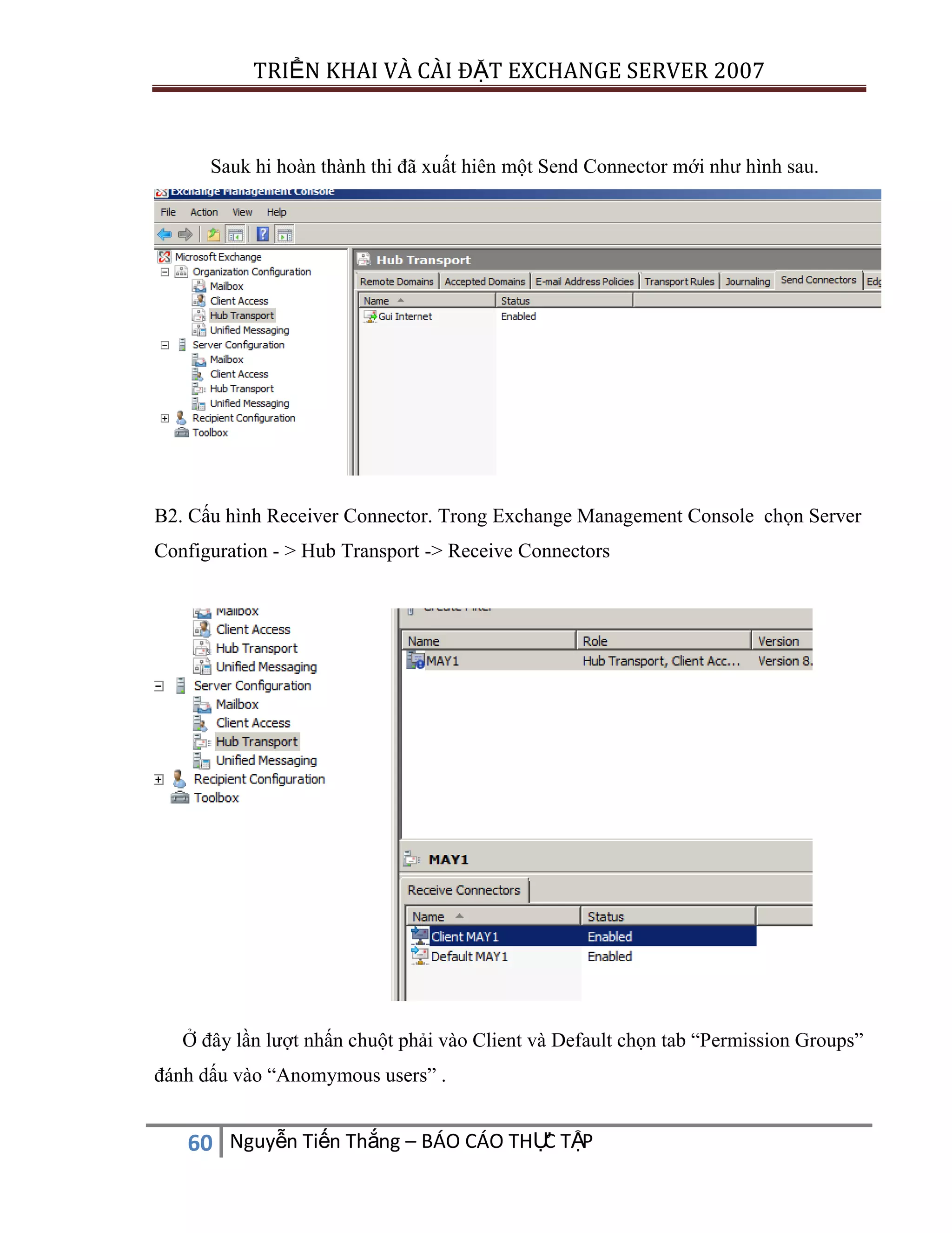 TRIỂN KHAI VÀ CÀI ĐẶT EXCHANGE SERVER 2007

Sauk hi hoàn thành thi đã xuất hiên một Send Connector mới như hình sau.

B2. Cấu hình Receiver Connector. Trong Exchange Management Console chọn Server
Configuration - > Hub Transport -> Receive Connectors

Ở đây lần lượt nhấn chuột phải vào Client và Default chọn tab “Permission Groups”
đánh dấu vào “Anomymous users” .

C
60 Nguyễn Tiến Thắng – BÁO CÁO THỰ TẬP

 