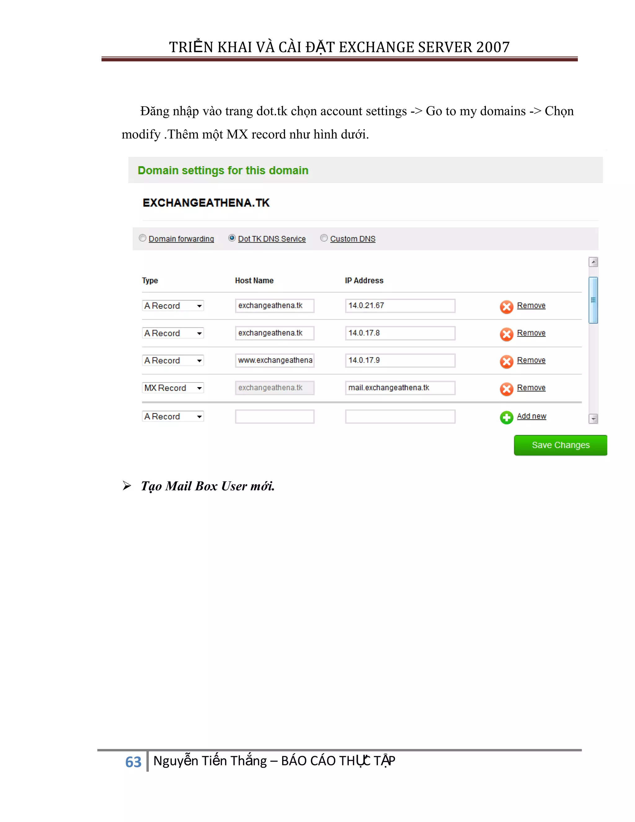 TRIỂN KHAI VÀ CÀI ĐẶT EXCHANGE SERVER 2007

Đăng nhập vào trang dot.tk chọn account settings -> Go to my domains -> Chọn
modify .Thêm một MX record như hình dưới.

 Tạo Mail Box User mới.

C
63 Nguyễn Tiến Thắng – BÁO CÁO THỰ TẬP

 