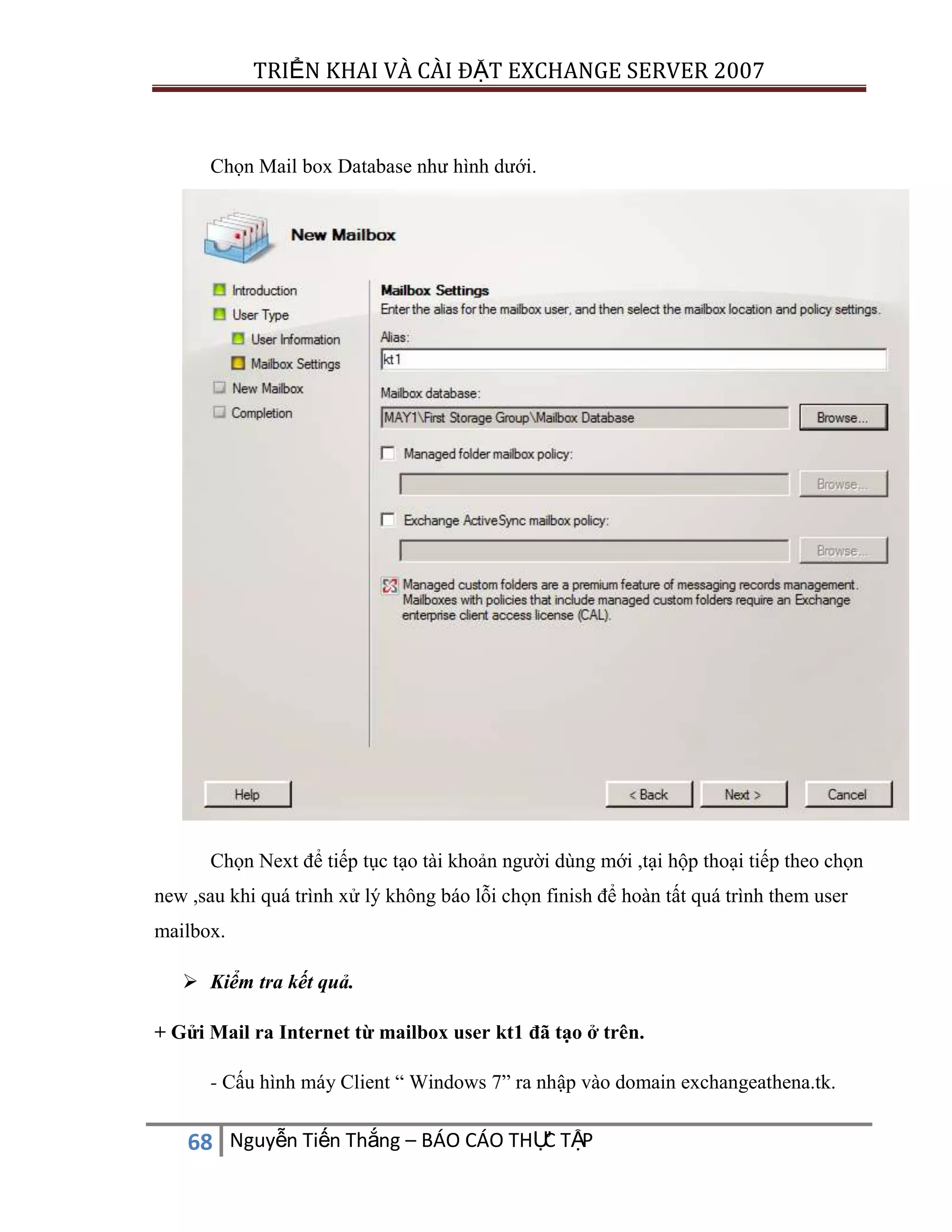 TRIỂN KHAI VÀ CÀI ĐẶT EXCHANGE SERVER 2007

Chọn Mail box Database như hình dưới.

Chọn Next để tiếp tục tạo tài khoản người dùng mới ,tại hộp thoại tiếp theo chọn
new ,sau khi quá trình xử lý không báo lỗi chọn finish để hoàn tất quá trình them user
mailbox.
 Kiểm tra kết quả.
+ Gửi Mail ra Internet từ mailbox user kt1 đã tạo ở trên.
- Cấu hình máy Client “ Windows 7” ra nhập vào domain exchangeathena.tk.

C
68 Nguyễn Tiến Thắng – BÁO CÁO THỰ TẬP

 