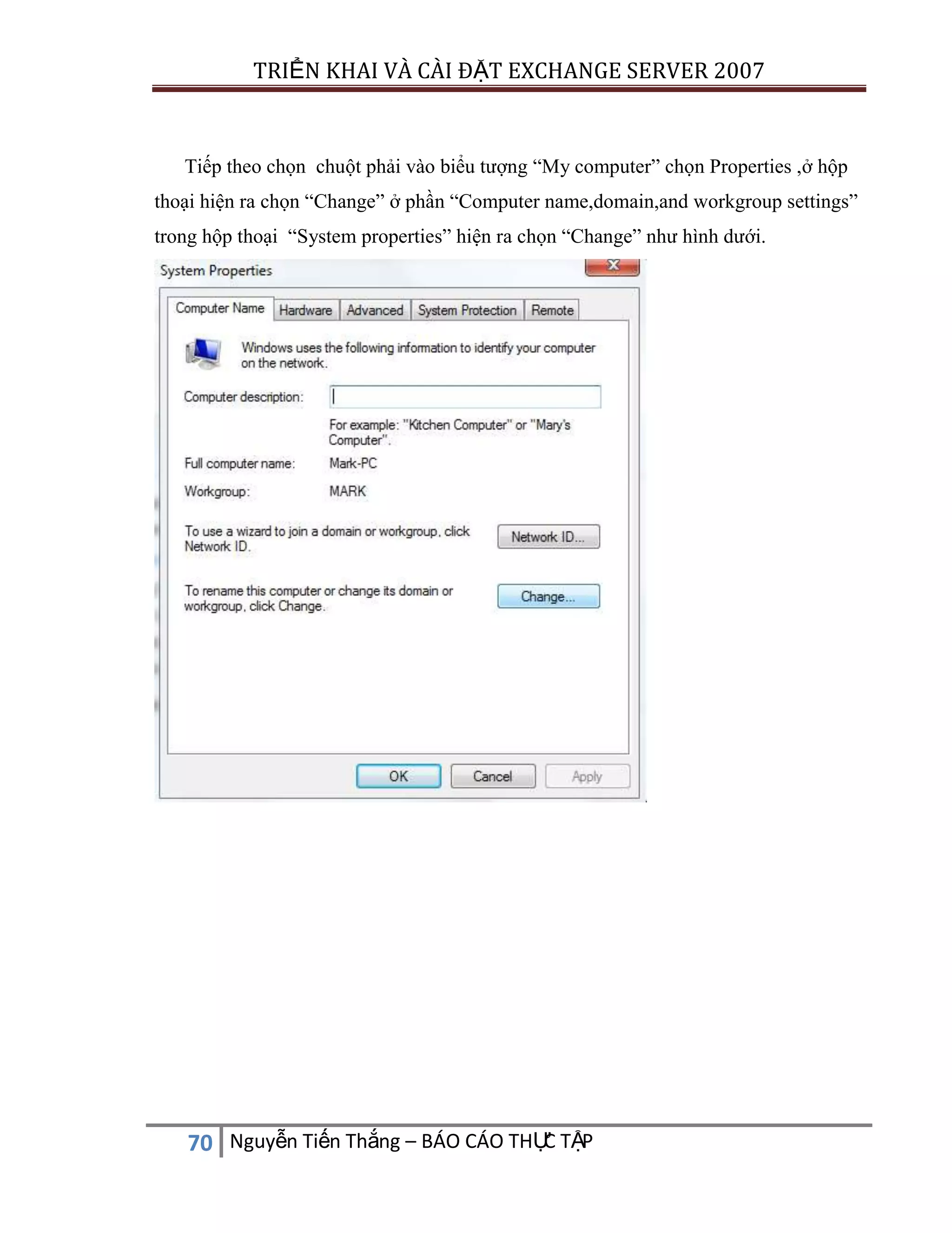 TRIỂN KHAI VÀ CÀI ĐẶT EXCHANGE SERVER 2007

Tiếp theo chọn chuột phải vào biểu tượng “My computer” chọn Properties ,ở hộp
thoại hiện ra chọn “Change” ở phần “Computer name,domain,and workgroup settings”
trong hộp thoại “System properties” hiện ra chọn “Change” như hình dưới.

C
70 Nguyễn Tiến Thắng – BÁO CÁO THỰ TẬP

 