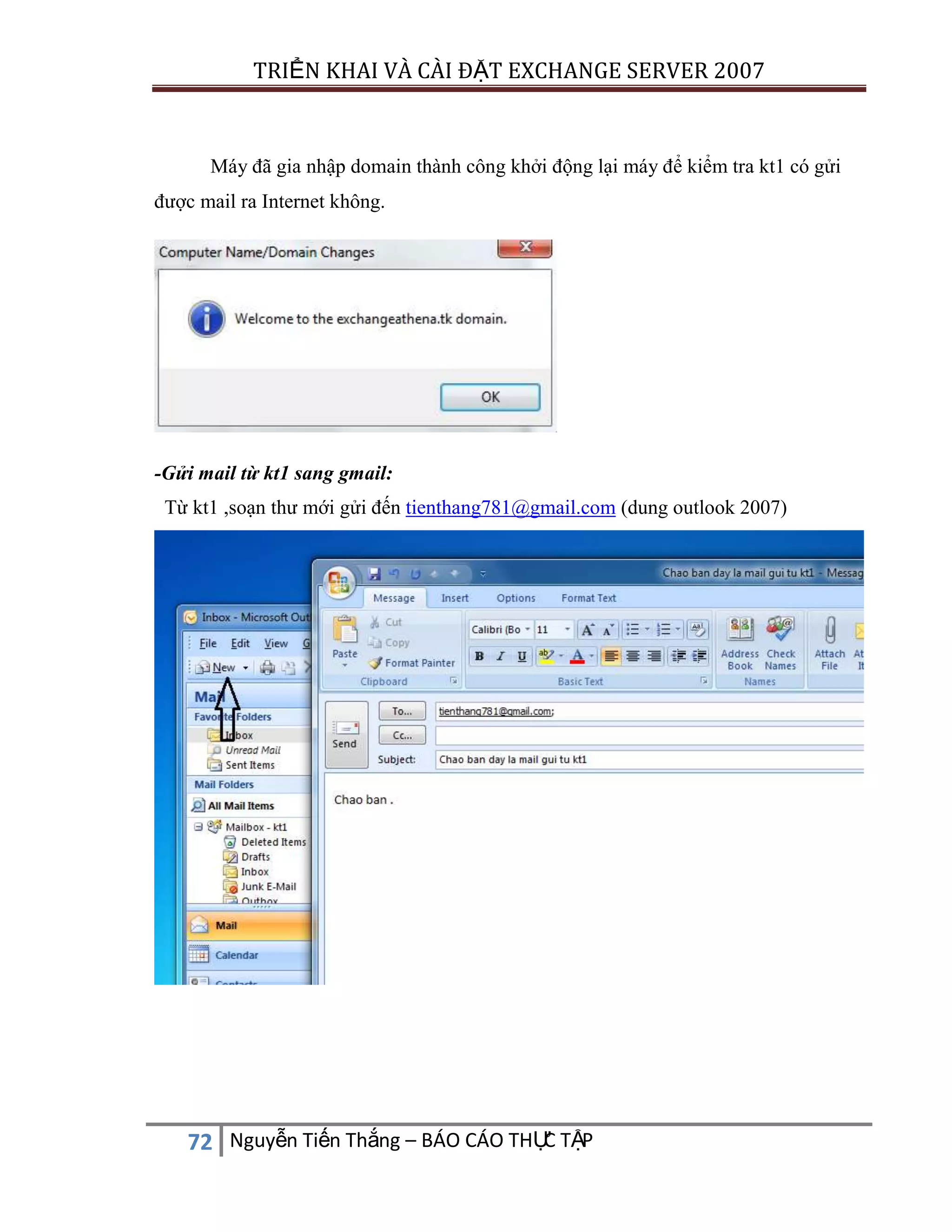 TRIỂN KHAI VÀ CÀI ĐẶT EXCHANGE SERVER 2007

Máy đã gia nhập domain thành công khởi động lại máy để kiểm tra kt1 có gửi
được mail ra Internet không.

-Gửi mail từ kt1 sang gmail:
Từ kt1 ,soạn thư mới gửi đến tienthang781@gmail.com (dung outlook 2007)

C
72 Nguyễn Tiến Thắng – BÁO CÁO THỰ TẬP

 