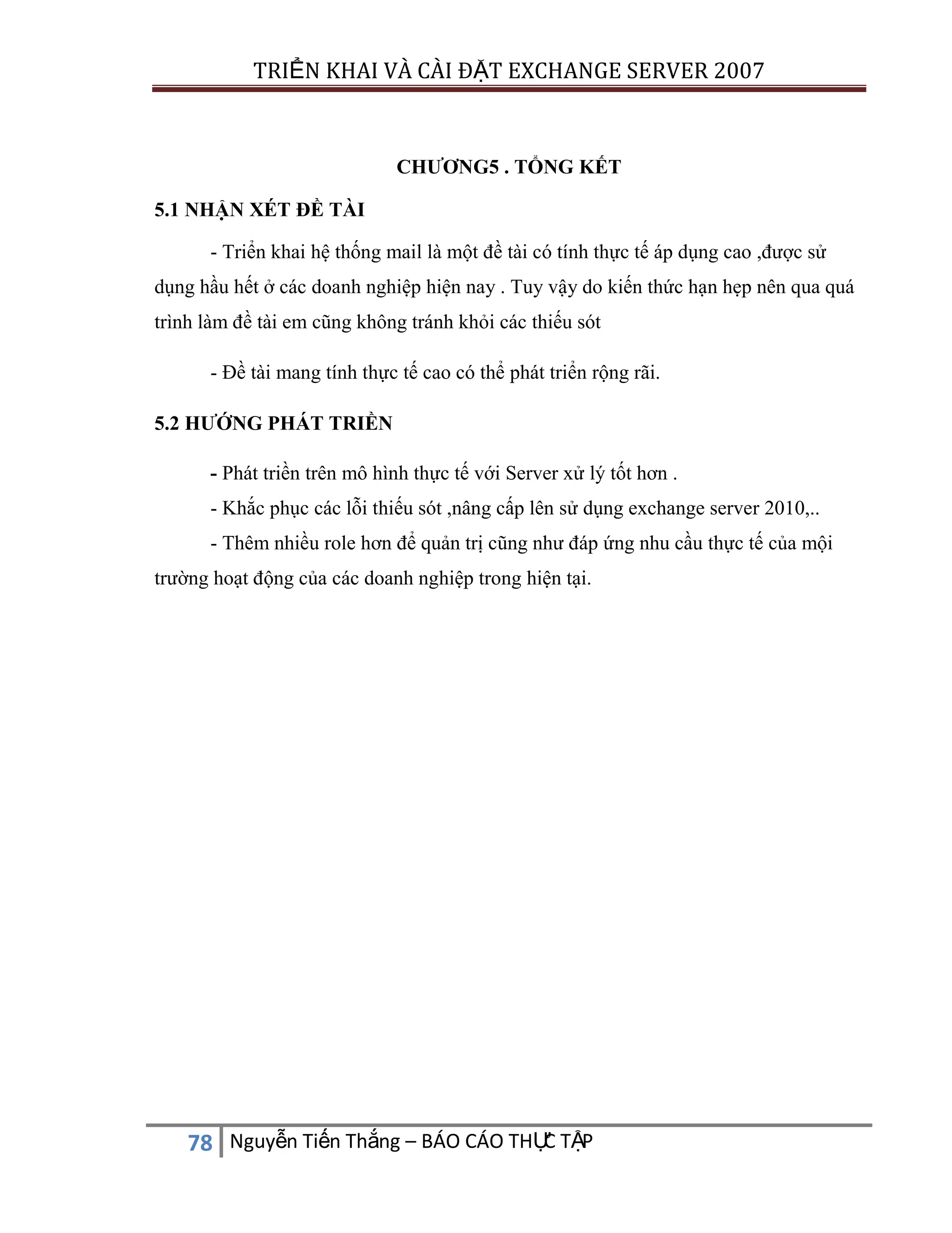 TRIỂN KHAI VÀ CÀI ĐẶT EXCHANGE SERVER 2007

CHƯƠNG5 . TỔNG KẾT
5.1 NHẬN XÉT ĐỀ TÀI
- Triển khai hệ thống mail là một đề tài có tính thực tế áp dụng cao ,được sử
dụng hầu hết ở các doanh nghiệp hiện nay . Tuy vậy do kiến thức hạn hẹp nên qua quá
trình làm đề tài em cũng không tránh khỏi các thiếu sót
- Đề tài mang tính thực tế cao có thể phát triển rộng rãi.
5.2 HƯỚNG PHÁT TRIỀN
- Phát triền trên mô hình thực tế với Server xử lý tốt hơn .
- Khắc phục các lỗi thiếu sót ,nâng cấp lên sử dụng exchange server 2010,..
- Thêm nhiều role hơn để quản trị cũng như đáp ứng nhu cầu thực tế của mội
trường hoạt động của các doanh nghiệp trong hiện tại.

C
78 Nguyễn Tiến Thắng – BÁO CÁO THỰ TẬP

 