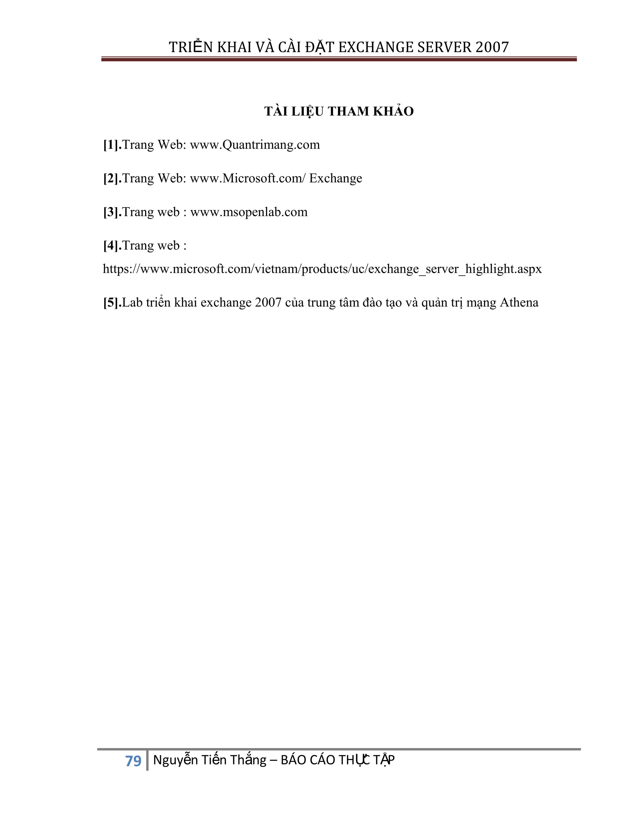TRIỂN KHAI VÀ CÀI ĐẶT EXCHANGE SERVER 2007

TÀI LIỆU THAM KHẢO
[1].Trang Web: www.Quantrimang.com
[2].Trang Web: www.Microsoft.com/ Exchange
[3].Trang web : www.msopenlab.com
[4].Trang web :
https://www.microsoft.com/vietnam/products/uc/exchange_server_highlight.aspx
[5].Lab triển khai exchange 2007 của trung tâm đào tạo và quản trị mạng Athena

C
79 Nguyễn Tiến Thắng – BÁO CÁO THỰ TẬP

 