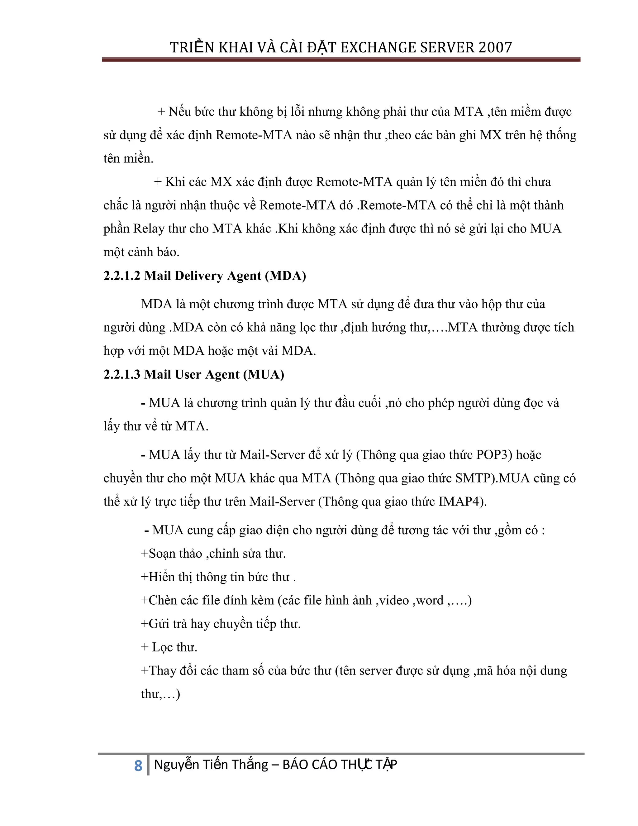 TRIỂN KHAI VÀ CÀI ĐẶT EXCHANGE SERVER 2007

+ Nếu bức thư không bị lỗi nhưng không phải thư của MTA ,tên miềm được
sử dụng để xác định Remote-MTA nào sẽ nhận thư ,theo các bản ghi MX trên hệ thống
tên miền.
+ Khi các MX xác định được Remote-MTA quản lý tên miền đó thì chưa
chắc là người nhận thuộc về Remote-MTA đó .Remote-MTA có thể chỉ là một thành
phần Relay thư cho MTA khác .Khi không xác định được thì nó sẻ gửi lại cho MUA
một cảnh báo.
2.2.1.2 Mail Delivery Agent (MDA)
MDA là một chương trình được MTA sử dụng để đưa thư vào hộp thư của
người dùng .MDA còn có khả năng lọc thư ,định hướng thư,….MTA thường được tích
hợp với một MDA hoặc một vài MDA.
2.2.1.3 Mail User Agent (MUA)
- MUA là chương trình quản lý thư đầu cuối ,nó cho phép người dùng đọc và
lấy thư vể từ MTA.
- MUA lấy thư từ Mail-Server để xứ lý (Thông qua giao thức POP3) hoặc
chuyền thư cho một MUA khác qua MTA (Thông qua giao thức SMTP).MUA cũng có
thể xử lý trực tiếp thư trên Mail-Server (Thông qua giao thức IMAP4).
- MUA cung cấp giao diện cho người dùng để tương tác với thư ,gồm có :
+Soạn thảo ,chỉnh sửa thư.
+Hiển thị thông tin bức thư .
+Chèn các file đính kèm (các file hình ảnh ,video ,word ,….)
+Gửi trả hay chuyền tiếp thư.
+ Lọc thư.
+Thay đổi các tham số của bức thư (tên server được sử dụng ,mã hóa nội dung
thư,…)

C
8 Nguyễn Tiến Thắng – BÁO CÁO THỰ TẬP

 