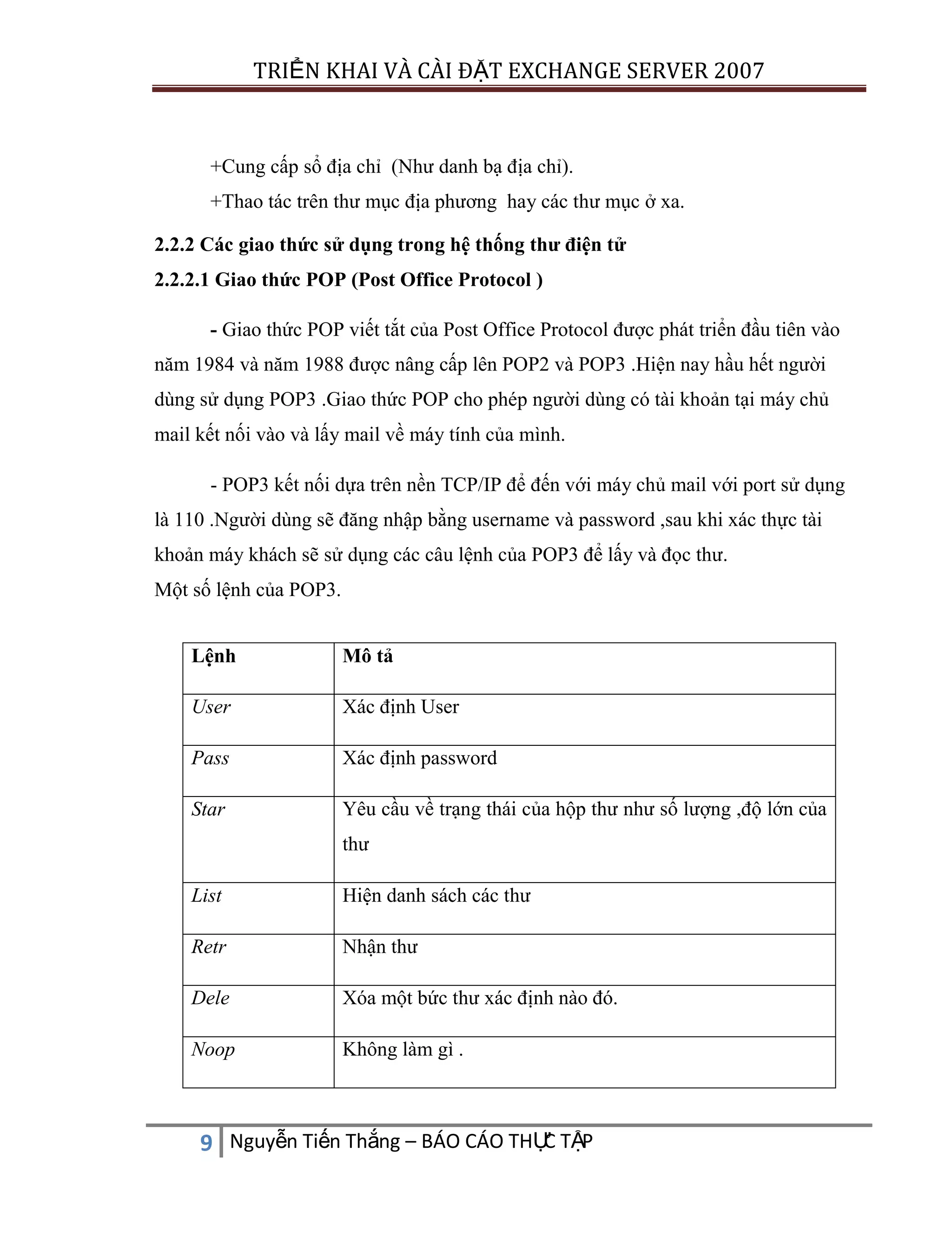 TRIỂN KHAI VÀ CÀI ĐẶT EXCHANGE SERVER 2007

+Cung cấp sổ địa chỉ (Như danh bạ địa chỉ).
+Thao tác trên thư mục địa phương hay các thư mục ở xa.
2.2.2 Các giao thức sử dụng trong hệ thống thư điện tử
2.2.2.1 Giao thức POP (Post Office Protocol )
- Giao thức POP viết tắt của Post Office Protocol được phát triển đầu tiên vào
năm 1984 và năm 1988 được nâng cấp lên POP2 và POP3 .Hiện nay hầu hết người
dùng sử dụng POP3 .Giao thức POP cho phép người dùng có tài khoản tại máy chủ
mail kết nối vào và lấy mail về máy tính của mình.
- POP3 kết nối dựa trên nền TCP/IP để đến với máy chủ mail với port sử dụng
là 110 .Người dùng sẽ đăng nhập bằng username và password ,sau khi xác thực tài
khoản máy khách sẽ sử dụng các câu lệnh của POP3 để lấy và đọc thư.
Một số lệnh của POP3.
Lệnh

Mô tả

User

Xác định User

Pass

Xác định password

Star

Yêu cầu về trạng thái của hộp thư như số lượng ,độ lớn của
thư

List

Hiện danh sách các thư

Retr

Nhận thư

Dele

Xóa một bức thư xác định nào đó.

Noop

Không làm gì .

C
9 Nguyễn Tiến Thắng – BÁO CÁO THỰ TẬP

 