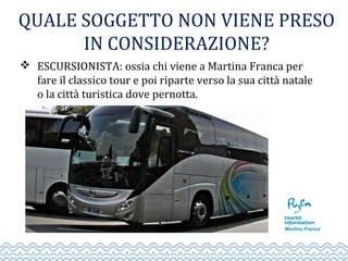 QUALE SOGGETTO NON VIENE PRESO
IN CONSIDERAZIONE?
 ESCURSIONISTA: ossia chi viene a Martina Franca per
fare il classico tour e poi riparte verso la sua città natale
o la città turistica dove pernotta.
 
