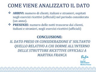 COME VIENE ANALIZZATO IL DATO
 ARRIVI: numero di clienti, italiani e stranieri, ospitati
negli esercizi ricettivi (ufficiali) nel periodo considerato
(un anno).
 PRESENZE: numero delle notti trascorse dai clienti,
italiani e stranieri, negli esercizi ricettivi (ufficiali)
CONCLUSIONE:
IL DATO PRESO IN CONSIDERAZIONE E’ SOLTANTO
QUELLO RELATIVO A CHI DORME ALL’INTERNO
DELLE STRUTTURE RICETTIVE UFFICIALI A
MARTINA FRANCA
 