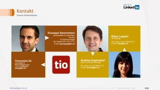 Kontakt	
Unsere	Verkaufsteam	
Andrea Imperatori
Sales Coordinator Manager
Tel. Direct +41 91 985 90 12
E-April andrea@tio.ch
Giuseppe Sammartano
Verkaufsleiter für nationalen
Kunden
& Direktionsmitglid
Tel. Mobile 079 277 17 71
E-April giuseppe@tio.ch
Ticinonline	SA	
Via Vergiò 8
6932 Breganzona
+41 91 9859000
sales@tio.ch
Elisa Lazzari
AD Manager
Tel. Direct +41 91 985 90 13
E-April elisa@tio.ch
020Ticinonline SA - 2019Mediadaten tio.ch
 