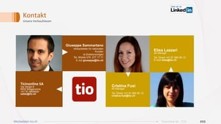 Kontakt	
Unsere	Verkaufsteam	
Giuseppe Sammartano
Verkaufsleiter für nationalen
Kunden
& Direktionsmitglid
Tel. Mobile 079 277 17 71
E-Juli giuseppe@tio.ch
Ticinonline	SA	
Via Vergiò 8
6932 Breganzona
+41 91 9859000
sales@tio.ch
022Ticinonline SA - 2019Mediadaten tio.ch
Elisa Lazzari
AD Manager
Tel. Direct +41 91 985 90 13
E-mail elisa@tio.ch
Cristina Fusi
AD Manager
Tel. Direct +41 91 985 90 12
cristina.fusi@tio.ch
 