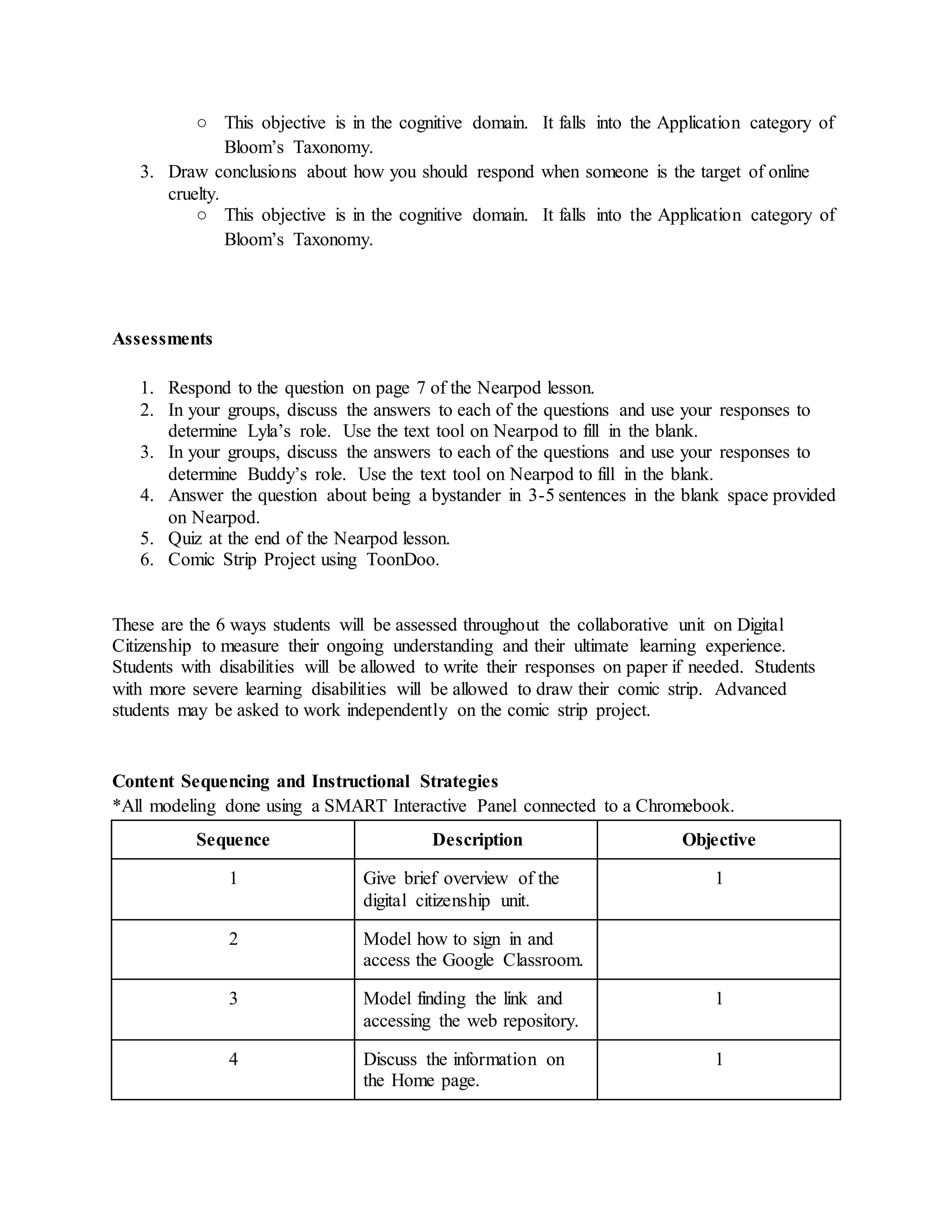 ○ This objective is in the cognitive domain. It falls into the Application category of
Bloom’s Taxonomy.
3. Draw conclusions about how you should respond when someone is the target of online
cruelty.
○ This objective is in the cognitive domain. It falls into the Application category of
Bloom’s Taxonomy.
Assessments
1. Respond to the question on page 7 of the Nearpod lesson.
2. In your groups, discuss the answers to each of the questions and use your responses to
determine Lyla’s role. Use the text tool on Nearpod to fill in the blank.
3. In your groups, discuss the answers to each of the questions and use your responses to
determine Buddy’s role. Use the text tool on Nearpod to fill in the blank.
4. Answer the question about being a bystander in 3-5 sentences in the blank space provided
on Nearpod.
5. Quiz at the end of the Nearpod lesson.
6. Comic Strip Project using ToonDoo.
These are the 6 ways students will be assessed throughout the collaborative unit on Digital
Citizenship to measure their ongoing understanding and their ultimate learning experience.
Students with disabilities will be allowed to write their responses on paper if needed. Students
with more severe learning disabilities will be allowed to draw their comic strip. Advanced
students may be asked to work independently on the comic strip project.
Content Sequencing and Instructional Strategies
*All modeling done using a SMART Interactive Panel connected to a Chromebook.
Sequence Description Objective
1 Give brief overview of the
digital citizenship unit.
1
2 Model how to sign in and
access the Google Classroom.
3 Model finding the link and
accessing the web repository.
1
4 Discuss the information on
the Home page.
1
 