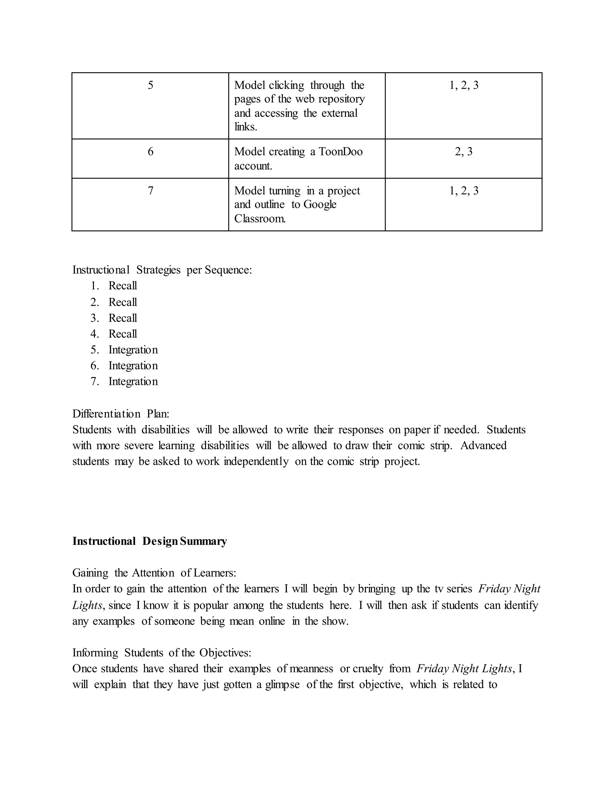 5 Model clicking through the
pages of the web repository
and accessing the external
links.
1, 2, 3
6 Model creating a ToonDoo
account.
2, 3
7 Model turning in a project
and outline to Google
Classroom.
1, 2, 3
Instructional Strategies per Sequence:
1. Recall
2. Recall
3. Recall
4. Recall
5. Integration
6. Integration
7. Integration
Differentiation Plan:
Students with disabilities will be allowed to write their responses on paper if needed. Students
with more severe learning disabilities will be allowed to draw their comic strip. Advanced
students may be asked to work independently on the comic strip project.
Instructional DesignSummary
Gaining the Attention of Learners:
In order to gain the attention of the learners I will begin by bringing up the tv series Friday Night
Lights, since I know it is popular among the students here. I will then ask if students can identify
any examples of someone being mean online in the show.
Informing Students of the Objectives:
Once students have shared their examples of meanness or cruelty from Friday Night Lights, I
will explain that they have just gotten a glimpse of the first objective, which is related to
 