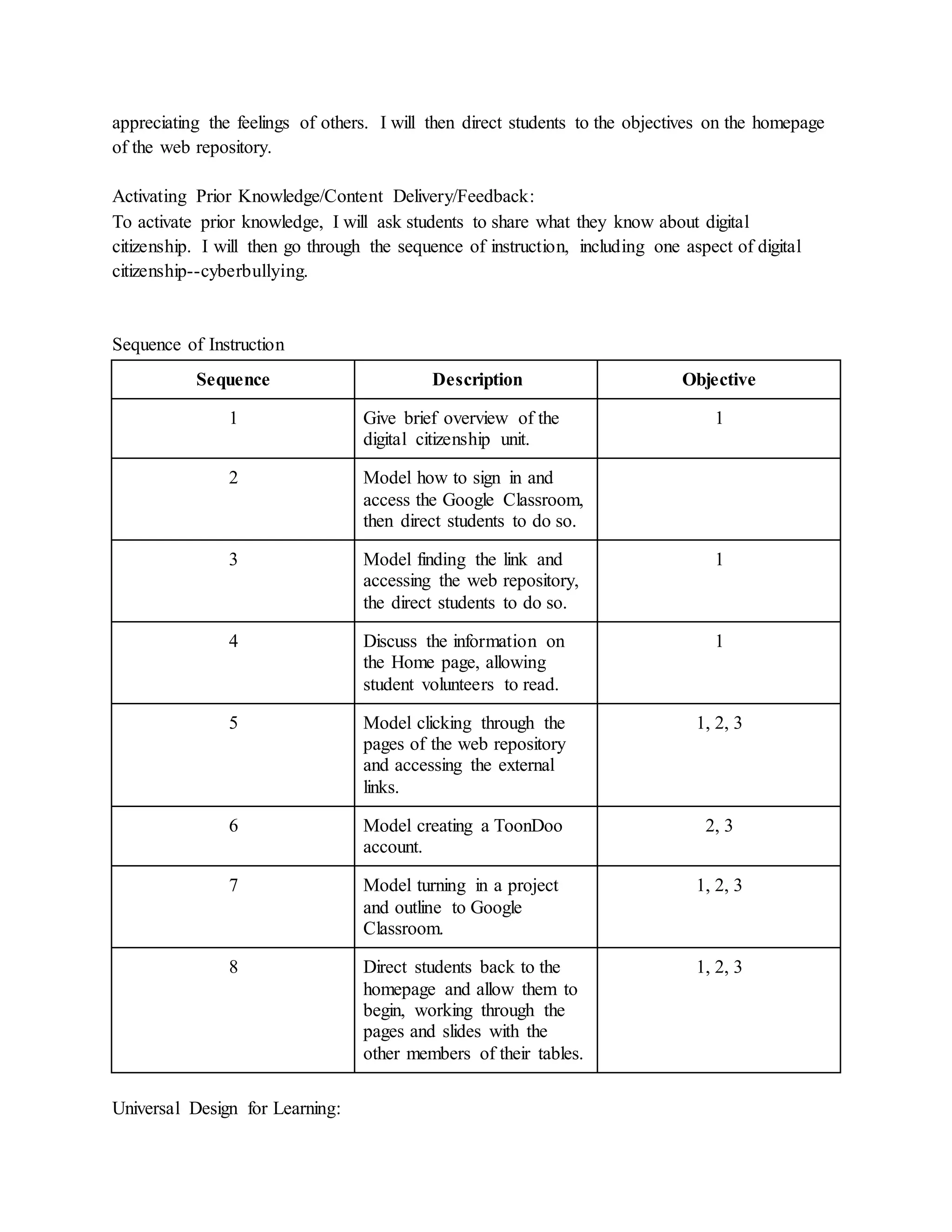 appreciating the feelings of others. I will then direct students to the objectives on the homepage
of the web repository.
Activating Prior Knowledge/Content Delivery/Feedback:
To activate prior knowledge, I will ask students to share what they know about digital
citizenship. I will then go through the sequence of instruction, including one aspect of digital
citizenship--cyberbullying.
Sequence of Instruction
Sequence Description Objective
1 Give brief overview of the
digital citizenship unit.
1
2 Model how to sign in and
access the Google Classroom,
then direct students to do so.
3 Model finding the link and
accessing the web repository,
the direct students to do so.
1
4 Discuss the information on
the Home page, allowing
student volunteers to read.
1
5 Model clicking through the
pages of the web repository
and accessing the external
links.
1, 2, 3
6 Model creating a ToonDoo
account.
2, 3
7 Model turning in a project
and outline to Google
Classroom.
1, 2, 3
8 Direct students back to the
homepage and allow them to
begin, working through the
pages and slides with the
other members of their tables.
1, 2, 3
Universal Design for Learning:
 