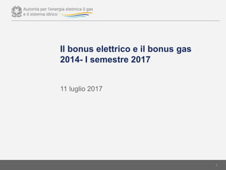 Il bonus elettrico e il bonus gas
2014- I semestre 2017
1
11 luglio 2017
 