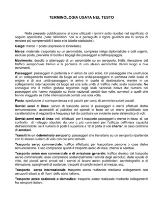 TERMINOLOGIA USATA NEL TESTO



       Nella presente pubblicazione si sono utilizzati i termini sotto riportati nel significato di
seguito specificato (nelle definizioni non si è perseguito il rigore giuridico ma lo scopo di
rendere più comprensibili il testo e le tabelle statistiche).
Cargo: merce + posta (espresso in tonnellate).
Merce: materiale trasportato su un aeromobile, comprese valige diplomatiche e colli urgenti,
escluse posta, provviste di bordo e bagagli dei passeggeri e dell'equipaggio.
Movimento: decollo o atterraggio di un aeromobile su un aeroporto. Nella rilevazione del
traffico aeroportuale l'arrivo e la partenza di uno stesso aeromobile danno luogo a due
movimenti.
Passeggeri: passeggeri in partenza o in arrivo da uno scalo. Un passeggero che usufruisce
di un collegamento nazionale dà luogo ad una unità-passeggero in partenza nello scalo di
origine e di una unità-passeggero in arrivo in quello di destinazione, mentre in un
collegamento internazionale dà luogo ad una sola unità di traffico nello scalo nazionale. Ne
consegue che il traffico globale registrato negli scali nazionali deriva dal numero dei
passeggeri che hanno viaggiato su tratte nazionali contati due volte, sommati a quelli che
hanno viaggiato su tratte internazionali contati una sola volta.
Posta: spedizione di corrispondenza e di pacchi per conto di amministrazioni postali.
Servizi aerei di linea: servizi di trasporto aereo di passeggeri e merci effettuati dietro
remunerazione, accessibili al pubblico ed operati in base ad un orario pubblicato con
caratteristiche di regolarità e frequenza tali da costituire un evidente serie sistematica di voli.
Servizi aerei non di linea: voli effettuati per il trasporto passeggeri o merce in forza di un
contratto di noleggio stipulato da uno o più contraenti per l’utilizzo dell'intera capacità
dell'aeromobile; se il numero di posti è superiore a 12 si parla di voli charter, in caso contrario
di aerotaxi.
Transiti in un determinato aeroporto: passeggeri che transitano su un aeroporto ripartendo
con lo stesso numero di volo con cui sono arrivati.
Trasporto aereo commerciale: traffico effettuato per trasportare persone o cose dietro
remunerazione. Esso comprende quindi il trasporto aereo di linea, charter e aerotaxi.
Trasporto aereo non commerciale o di aviazione generale: traffico diverso dal trasporto
aereo commerciale; esso comprende sostanzialmente l’attività degli aeroclub, delle scuole di
volo, dei piccoli aerei privati ed i servizi di lavoro aereo pubblicitari, aerofotografici e di
rilevazione, spargimenti di sostanze, trasporti di carichi esterni al mezzo, ecc.
Trasporto aereo internazionale: trasporto aereo realizzato mediante collegamenti con
aeroporti situati al di fuori dello stato italiano.
Trasporto aereo nazionale o domestico: trasporto aereo realizzato mediante collegamenti
fra aeroporti italiani.
 