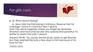 For girls cont. 
 Q. What about kissing? 
A. Jesus told me that kissing is intimacy. Reserve that for 
marriage. I know it’s hard but don’t give in. 
Don’t be alone together where you might be tempted. 
Emotions and love and sex are very special and powerful. It's 
better to share that with 1 person. 
Genesis 29:20: “So Jacob served seven years to get Rachel, 
but they seemed like only a few days to him because of his 
love for her.” 
Read more: 
 