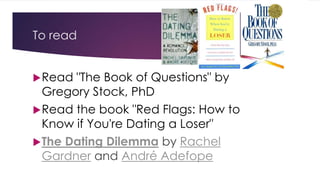 To read 
Read "The Book of Questions" by 
Gregory Stock, PhD 
Read the book "Red Flags: How to 
Know if You're Dating a Loser" 
The Dating Dilemma by Rachel 
Gardner and André Adefope 
 
