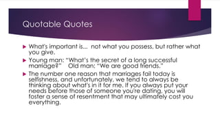 Quotable Quotes 
 What's important is... not what you possess, but rather what 
you give. 
 Young man: “What’s the secret of a long successful 
marriage?” Old man: “We are good friends.” 
 The number one reason that marriages fail today is 
selfishness, and unfortunately, we tend to always be 
thinking about what's in it for me. If you always put your 
needs before those of someone you're dating, you will 
foster a sense of resentment that may ultimately cost you 
everything. 
 