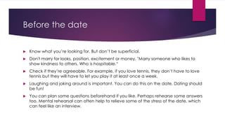 Before the date 
 Know what you’re looking for. But don’t be superficial. 
 Don't marry for looks, position, excitement or money. "Marry someone who likes to 
show kindness to others. Who is hospitable.“ 
 Check if they’re agreeable. For example, if you love tennis, they don’t have to love 
tennis but they will have to let you play it at least once a week. 
 Laughing and joking around is important. You can do this on the date. Dating should 
be fun! 
 You can plan some questions beforehand if you like. Perhaps rehearse some answers 
too. Mental rehearsal can often help to relieve some of the stress of the date, which 
can feel like an interview. 
 